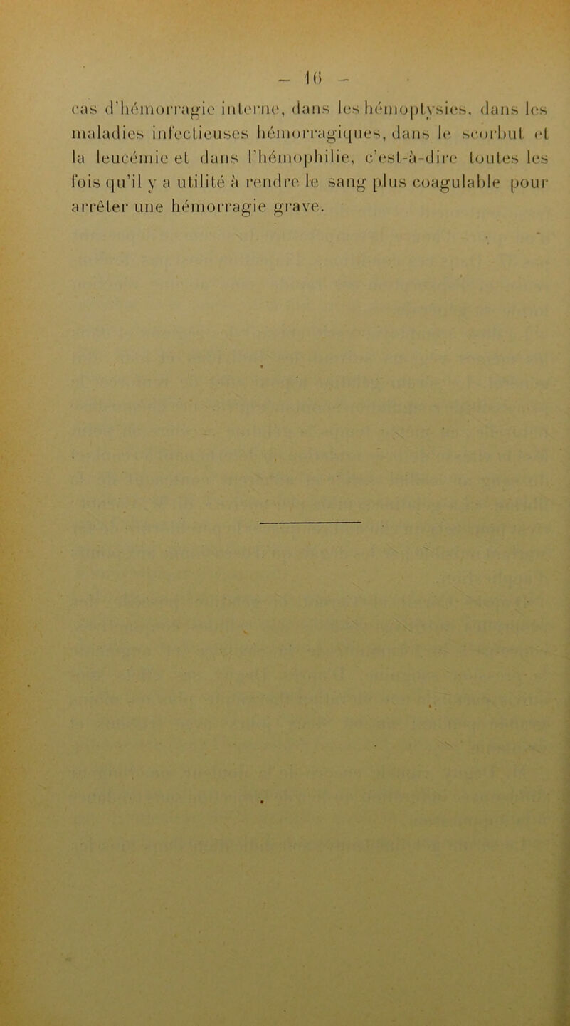 cas d'hémorragie interne, dans les hémoptysies, dans les maladies infectieuses hémorragiques, dans le scorbut et la leucémie el dans l’hémophilie, c’est-à-dire toutes les fois qu’il y a utilité à rendre le sang plus coagulable pour arrêter une hémorragie grave.