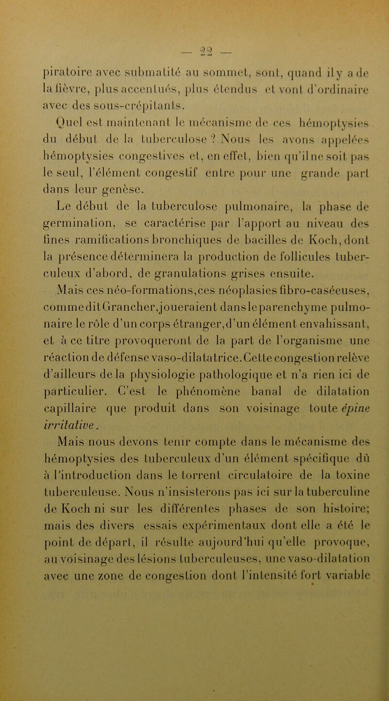 piratoire avec submatité au sommet, sont, quand il y a de lafièvre, plus accentués, plus étendus et vont d’ordinaire avec des sous-crépi tan ts. Quel est maintenant le mécanisme de ces hémoptysies du début de la tuberculose ? Nous les avons appelées hémoptysies congestives et, en effet, bien qu’il ne soit pas le seul, l’élément congestif entre pour une grande part dans leur genèse. Le début de la tuberculose pulmonaire, la phase de germination, se caractérise par l’apport au niveau des fines ramifications bronchiques de bacilles de Koch, dont la présence déterminera la production de follicules tuber- culeux d’abord, de granulations grises ensuite. Mais ces néo-formations,ces néoplasies fibro-caséeuses, comme ditGrancher,joueraient danslcparenchyme pulmo- naire le rôle d’un corps étranger,d’un élément envahissant, et à ce titre provoqueront de la part de l’organisme une réaction de défense vaso-dilatatrice. Cette congestion relève d’ailleurs delà physiologie pathologique et n’a rien ici de particulier. C’est le phénomène banal de dilatation capillaire que produit dans son voisinage toute épine irritative. Mais nous devons tenir compte dans le mécanisme des hémoptysies des tuberculeux d’un élément spécifique dû à l’introduction dans le torrent circulatoire de la toxine tuberculeuse. Nous n’insisterons pas ici sur la tuberculine de Koch ni sur les différentes phases de son histoire; mais des divers essais expérimentaux dont elle a été le point de départ, il résulte aujourd’hui qu’elle provoque, au voisinage des lésions tuberculeuses, une vaso-dilatation avec une zone de congestion dont l’intensité fort variable