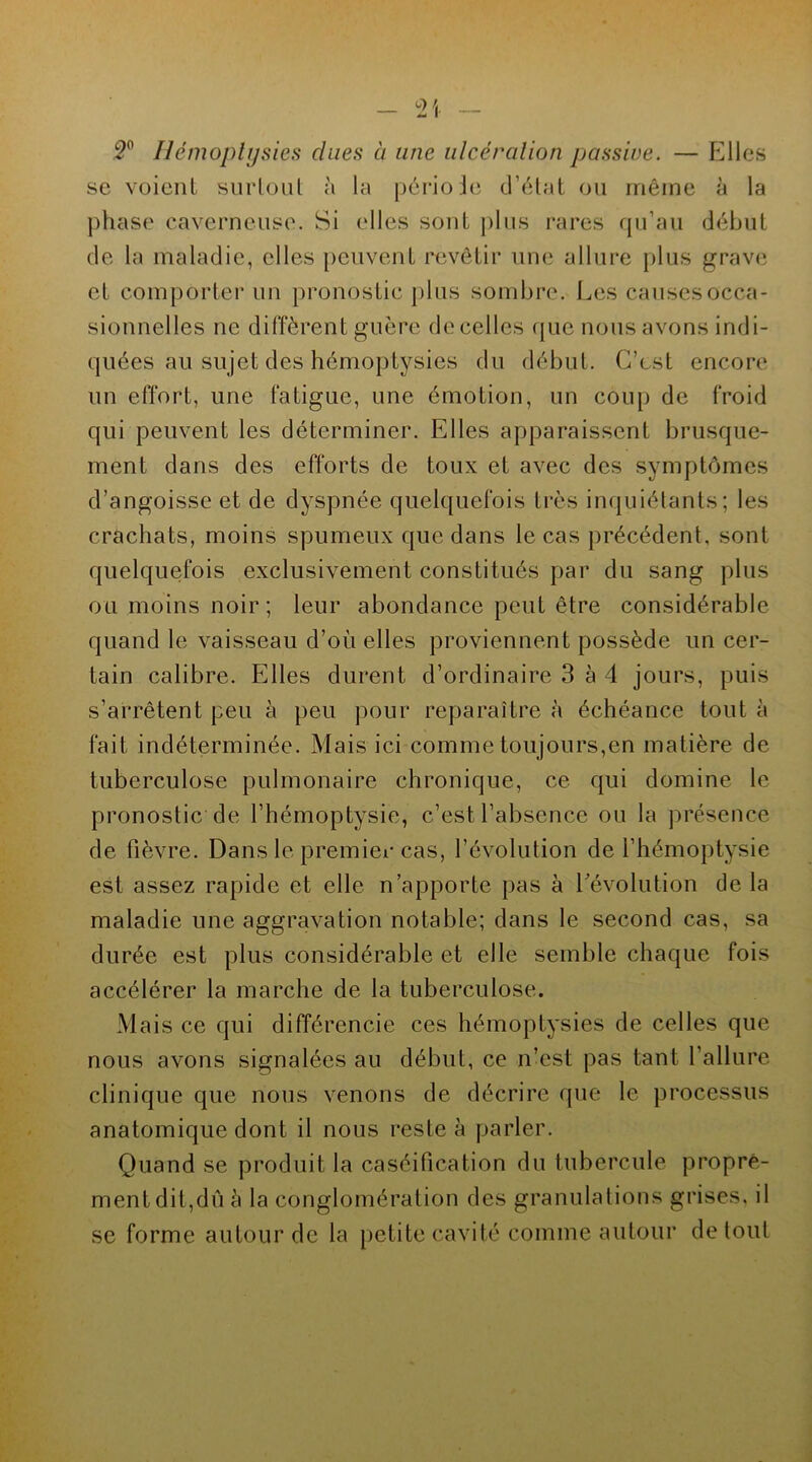 2° Hémoptysies chies à une ulcération passive. — Elles se voient surtout h la période d’état ou même à la phase caverneuse. Si elles sont plus rares qu’au début de la maladie, elles peuvent revêtir une allure plus grave et comporter un pronostic plus sombre. Les causes occa- sionnelles ne diffèrent guère de celles que nous avons indi- quées au sujet des hémoptysies du début. C’est encore un effort, une fatigue, une émotion, un coup de froid qui peuvent les déterminer. Elles apparaissent brusque- ment dans des efforts de toux et avec des symptômes d’angoisse et de dyspnée quelquefois très inquiétants; les crachats, moins spumeux que dans le cas précédent, sont quelquefois exclusivement constitués par du sang plus ou moins noir; leur abondance peut être considérable quand le vaisseau d’ou elles proviennent possède un cer- tain calibre. Elles durent d’ordinaire 3 à 4 jours, puis s’arrêtent peu à peu pour reparaître à échéance tout à fait indéterminée. Mais ici comme toujours,en matière de tuberculose pulmonaire chronique, ce qui domine le pronostic de l’hémoptysie, c’est l’absence ou la présence de fièvre. Dans le premier cas, l’évolution de l’hémoptysie est assez rapide et elle n’apporte pas à l’évolution de la maladie une aggravation notable; dans le second cas, sa durée est plus considérable et elle semble chaque fois accélérer la marche de la tuberculose. Mais ce qui différencie ces hémoptysies de celles que nous avons signalées au début, ce n’est pas tant l’allure clinique que nous venons de décrire que le processus anatomique dont il nous reste à parler. Quand se produit la caséification du tubercule propre- ment dit,du à la conglomération des granulations grises, il se forme autour de la petite cavité comme autour de tout