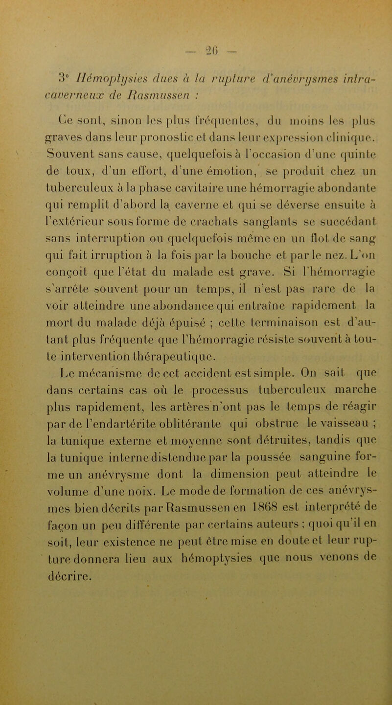 3° Hémoptysies dues à la rupture d'anévrysmes inlra- caverneux de Rasmussen : Ce sont, sinon les plus fréquentes, du moins les plus graves dans leur pronostic et dans leur expression clinique. Souvent sans cause, quelquefois à l’occasion d’une quinte de toux, d’un effort, d’une émotion, se produit chez un tuberculeux à la phase cavitaire une hémorragie abondante qui remplit d’abord la caverne et qui se déverse ensuite à l’extérieur sous forme de crachats sanglants se succédant sans interruption ou quelquefois même en un flot de sang qui fait irruption à la fois par la bouche et par le nez. L’on conçoit que l’état du malade est grave. Si l'hémorragie s’arrête souvent pour un temps, il n’est pas rare de la voir atteindre une abondance qui entraîne rapidement la mort du malade déjà épuisé ; cette terminaison est d’au- tant plus fréquente que l’hémorragie résiste souvent à tou- te intervention thérapeutique. Le mécanisme de cet accident est simple. On sait que dans certains cas où le processus tuberculeux marche plus rapidement, les artères n’ont pas le temps de réagir par de l’endartérite oblitérante qui obstrue le vaisseau ; la tunique externe et moyenne sont détruites, tandis que la tunique interne distendue par la poussée sanguine for- me un anévrysme dont la dimension peut atteindre le volume d’une noix. Le mode de formation de ces anévrys- mes bien décrits par Rasmussen en 1868 est interprété de façon un peu différente par certains auteurs ; quoi qu’il en soit, leur existence ne peut être mise en doute et leur rup- ture donnera lieu aux hémoptysies que nous venons de décrire.