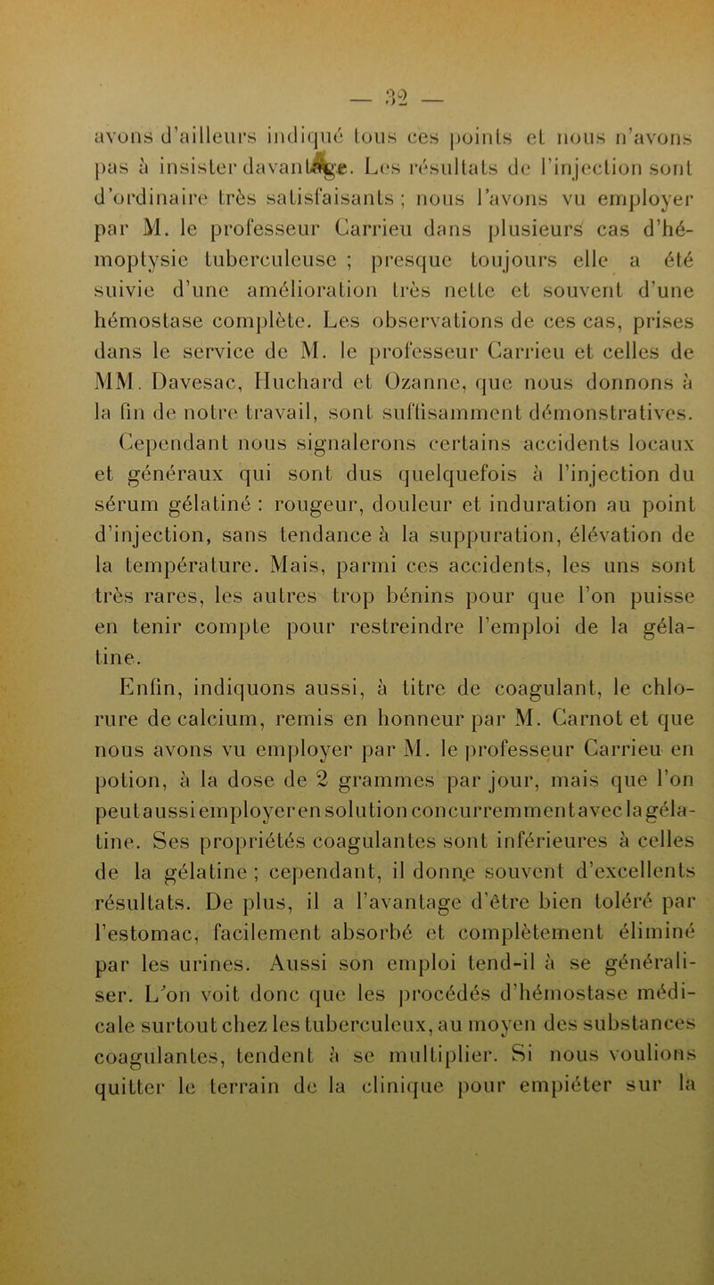 avons d'ailleurs indiqué tous ces points et nous n’avons pas à insister davantage. Les résultats de l’injection sont d’ordinaire très satisfaisants ; nous l’avons vu employer par M. le professeur Garrieu dans plusieurs cas d’hé- moptysie tuberculeuse ; presque toujours elle a été suivie d’une amélioration très nette et souvent d’une hémostase complète. Les observations de ces cas, prises dans le service de M. le professeur Garrieu et celles de MM. Davesac, Huchard et Ozannc, que nous donnons à la fin de notre travail, sont suffisamment démonstratives. Cependant nous signalerons certains accidents locaux et généraux qui sont dus quelquefois à l’injection du sérum gélatiné : rougeur, douleur et induration au point d’injection, sans tendance à la suppuration, élévation de la température. Mais, parmi ces accidents, les uns sont très rares, les autres trop bénins pour que l’on puisse en tenir compte pour restreindre l’emploi de la géla- tine. Enfin, indiquons aussi, à titre de coagulant, le chlo- rure de calcium, remis en honneur par M. Carnot et que nous avons vu employer par M. le professeur Carrieu en potion, à la dose de 2 grammes par jour, mais que l’on peut aussi employer en solution concurremment avec la géla- tine. Ses propriétés coagulantes sont inférieures à celles de la gélatine; cependant, il donnée souvent d’excellents résultats. De plus, il a l’avantage d’être bien toléré par l’estomac, facilement absorbé et complètement éliminé par les urines. Aussi son emploi tend-il à se générali- ser. L'on voit donc que les procédés d’hémostase médi- cale surtout chez les tuberculeux, au moyen des substances coagulantes, tendent à se multiplier. Si nous voulions quitter le terrain de la clinique pour empiéter sur la