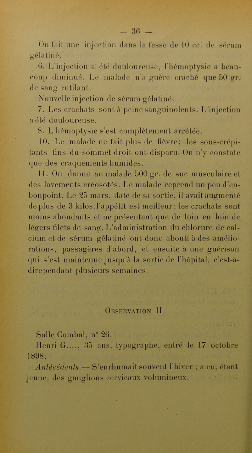 ( )n l'ïlit UIÏC gélatiné. injection dans la l'esse de 10 ec. de sérum (j. L’injection a été douloureuse, l’hémoptysie a beau- coup diminué. Le malade n’a guère craché que 50 gr. de sang rutilant. Nouvelle injection de sérum gélatiné. 7. Les crachats sont à peine sanguinolents. L’injection a été douloureuse. 8. L’hémoptysie s’est complètement arrêtée. 10. Le malade ne fait plus de fièvre; les sous-crépi- tants fins du sommet droit ont disparu. On n’y constate que des craquements humides. 11. On donne au malade 500 gr. de suc musculaire et des lavements créosotés. Le malade reprend un peu d’en- bonpoint. Le 25 mars, date de sa sortie, il avait augmenté déplus de 3 kilos,l’appétit est meilleur; les crachats sont moins abondants et ne présentent que de loin en loin de légers filets de sang. L’administration du chlorure de cal- cium et de sérum gélatiné ont donc abouti à des amélio- rations, passagères d’abord, et ensuite à une guérison qui s’est maintenue jusqu’à la sortie de l’hôpital, c’est-à- dirependant plusieurs semaines. Observation II Salle Combal, n° 2b. Henri G...., 35 ans, typographe, entré le 17 octobre 1898. Antécédents.— S’enrhumait souvent l’hiver ; a eu, étant jeune, des ganglions cervicaux volumineux.