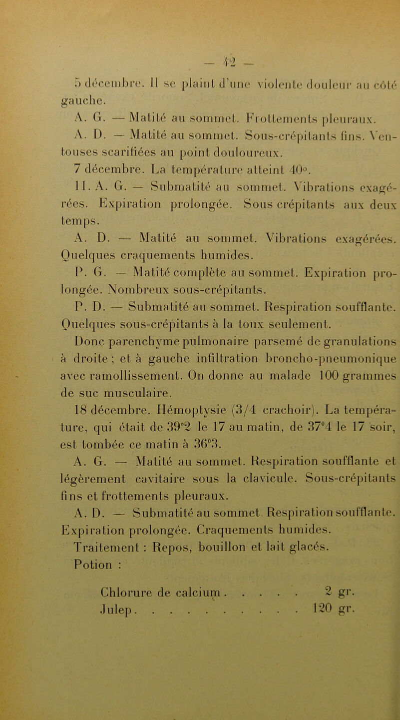 n 5 décembre. Il se plaint d’une gauche. violente douleur au côté À. G. — Matité au sommet. Frottements pleuraux. A. D. — Matité au sommet. Sous-crépitants lins. Ven- touses scarifiées au point douloureux. 7 décembre. La température atteint 40°. 11. A. G. — Submatité au sommet. Vibrations exagé- rées. Expiration prolongée. Sous crépitants aux deux temps. A. D. — Matité au sommet. Vibrations exagérées. Quelques craquements humides. P. G. — Matité complète au sommet. Expiration pro- longée. Nombreux sous-crépitants. P. D. — Submatité au sommet. Respiration soufflante. Quelques sous-crépitants à la toux seulement. Donc parenchyme pulmonaire parsemé de granulations à droite ; et à gauche infiltration broncho-pneumonique avec ramollissement. On donne au malade 100 grammes de suc musculaire. 18 décembre. Hémoptysie (3/4 crachoir). La tempéra- ture, qui était de 39°2 le 17 au matin, de 37°4 le 17 soir, est tombée ce matin à 36°3. A. G. — Matité au sommet. Respiration soufflante et légèrement cavitaire sous la clavicule. Sous-crépitants fins et frottements pleuraux. A. D. — Submatité au sommet Respiration soufflante. Expiration prolongée. Craquements humides. Traitement : Repos, bouillon et lait glacés. Potion : O 0>r» ~ g1 ' P20 gr. Chlorure de calcium . Julep