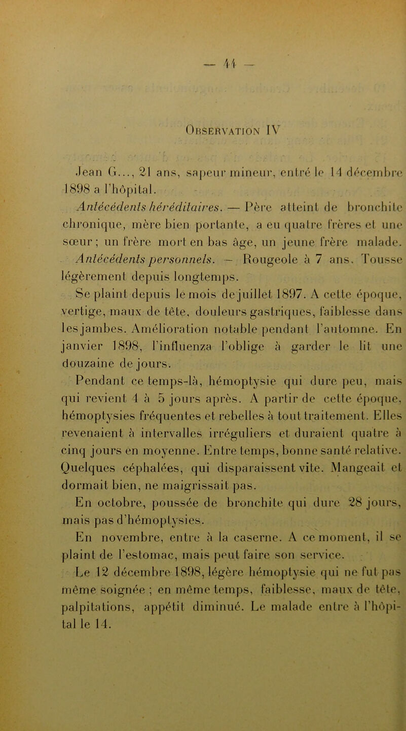 ' — H Observation IV • • »r 4 * • * *. , . * r ..* J r % . • • • *. Jean G..., 21 ans, sapeur mineur, entré le 14 décembre 1898 a T hôpital. Antécédents héréditaires. — Père atteint de bronchite chronique, mère bien portante, a eu quatre frères et une sœur; un frère mort en bas âge, un jeune frère malade. Antécédents personnels. — Rougeole à 7 ans. Tousse légèrement depuis longtemps. Se plaint depuis le mois de juillet 1897. A cette époque, vertige, maux de tête, douleurs gastriques, faiblesse dans lesjambes. Amélioration notable pendant l’automne. En janvier 1898, l’influenza l’oblige à garder le lit une douzaine de jours. Pendant ce temps-là, hémoptysie qui dure peu, mais qui revient 4 à 5 jours après. A partir de cette époque, hémoptysies fréquentes et rebelles à tout traitement. Elles revenaient à intervalles irréguliers et duraient quatre à cinq jours en moyenne. Entre temps, bonne santé relative. Quelques céphalées, qui disparaissent vite. Mangeait et dormait bien, ne maigrissait pas. En octobre, poussée de bronchite qui dure 28 jours, mais pas d’hémoptysies. En novembre, entre à la caserne. A ce moment, il se plaint de l’estomac, mais peut faire son service. Le 12 décembre 1898, légère hémoptysie qui ne fut pas même soignée ; en même temps, faiblesse, maux de tète, palpitations, appétit diminué. Le malade entre à l’hôpi- tal le 14.