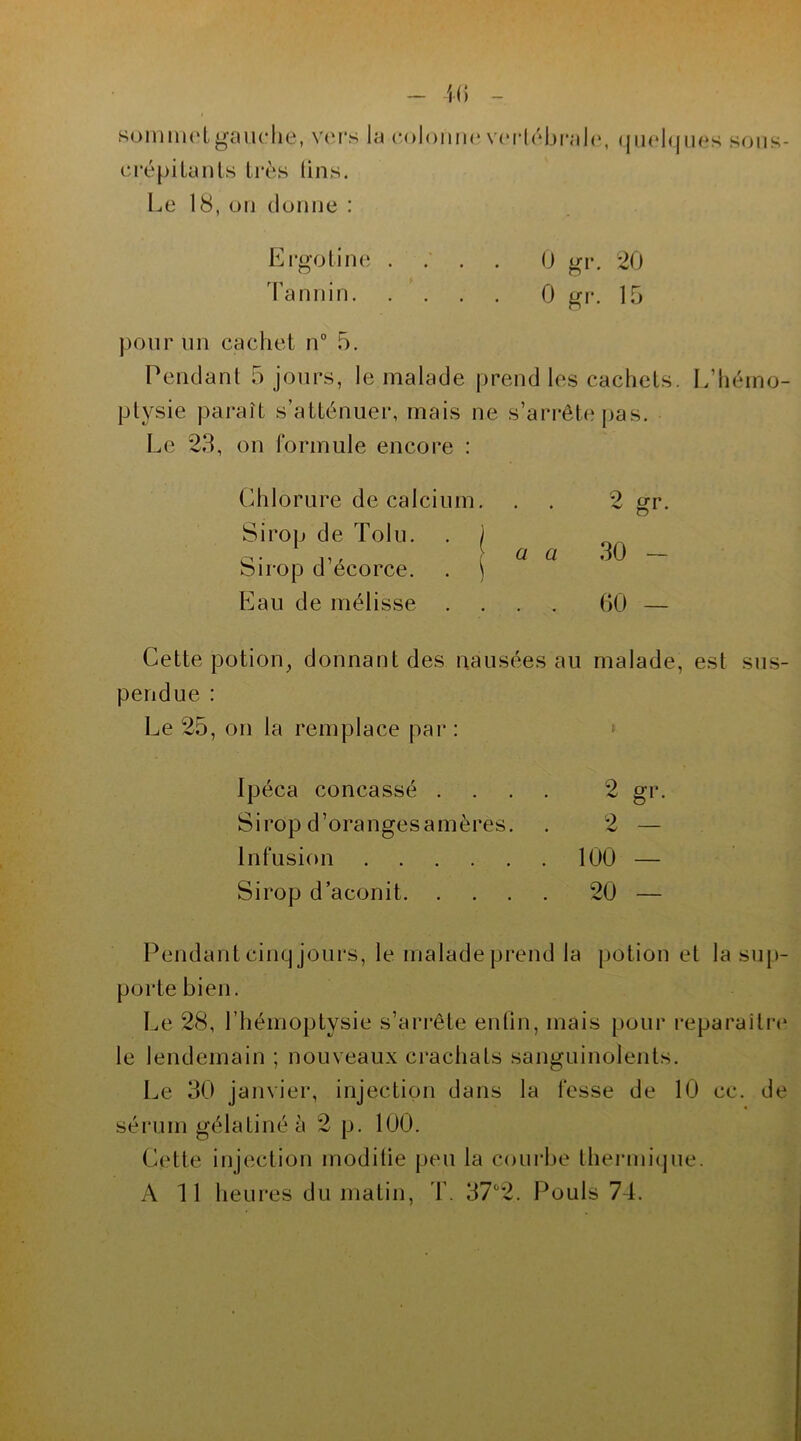 sommet gauche, vers la colonne vertébrale, crépitants très lins. Le 18, on donne : quelques sous- Ergotine .... 0 gr. 20 Tannin 0 gr. 15 pour un cachet n° 5. Pendant 5 jours, le malade prend les cachets. L’hémo- ptysie paraît s’atténuer, mais ne s’arrête pas. Le 23, on formule encore : Chlorure de calcium. . . 2 «r. O Eau de mélisse .... 00 — Sirop de Tolu. Sirop d’écorce. a a 30 Cette potion, donnant des nausées au malade, est sus- pendue : Le 25, on la remplace par : Ipéca concassé .... 2 gr. Sirop d’oranges amères. . 2 — Infusion 100 — Sirop d’aconit 20 — Pendant cinq jours, le malade prend la potion et la sup- porte bien. Le 28, l’hémoptysie s’arrête enfin, mais pour reparaître le lendemain ; nouveaux crachats sanguinolents. Le 30 janvier, injection dans la fesse de 10 cc. de sérum gélatiné à 2 p. 100. Cette injection moditie peu la courbe thermique. A 11 heures du matin, T. 37°2. Pouls 74.