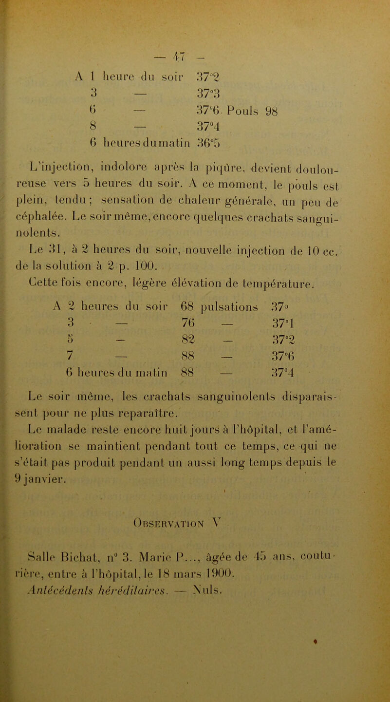 A 1 heure du soir 3 — 6 — 8 — 37°2 37°3 37°6. Pouls 98 37°4 6 heures du matin 36°5 L’injection, indolore après la piqûre, devient doulou- reuse vers 5 heures du soir. A ce moment, le pouls est plein, tendu; sensation de chaleur générale, un peu de céphalée. Le soir même,encore quelques crachats sangui- nolents. Le 31, à 2 heures du soir, nouvelle injection de 10 cc. de la solution à 2 p. 100. Cette fois encore, légère élévation de température. A 2 heures du soir 68 pulsations O CO 3 • — 76 — 37° 1 o — 82 - 37°2 7 — 88 — 37°6 6 heures du matin 88 — 37°4 Le soir même, les crachats sanguinolents disparais- sent pour ne plus reparaître. Le malade reste encore huit jours à l’hôpital, et l’amé- lioration se maintient pendant tout ce temps, ce qui ne s’était pas produit pendant un aussi long temps depuis le 9 janvier. Observation Y Salle Bichat, n° 3. Marie IL.., âgée de 45 ans, coutu- rière, entre à l’hôpital, le 18 mars 1900. Antécédents héréditaires. — Nuis. %