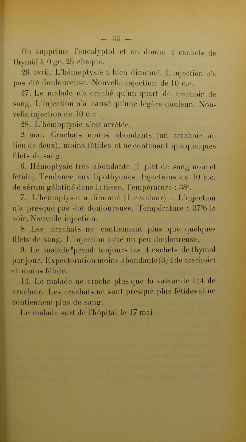 On supprime l’eucalyptol et on donne 4 cachets de thymol à Ogr. 25 chaque. 26 avril. L’hémoptysie a bien diminué. L’injection n’a pas été douloureuse. Nouvelle injection de 10 c.c. 27. Le malade n’a craché qu’un quart de crachoir de sang. L’injection n’a causé qu’une légère douleur. Nou- velle injection de 10 c.c. 28. L’hémoptysie s’est arrêtée. 2 mai. Crachats moins abondants (un crachoir au lieu de deux), moins fétides et ne contenant que quelques filets de sang. 6. Hémoptysie très abondante (1 plat de sang noir et fétide). Tendance aux lipothymies Injections de 10 c.c. de sérum gélatiné dans la fesse. Température : 38°. 7. L’hémoptysie a diminué (T crachoir) . L’injection n’a presque pas été douloureuse. Température : 37n6 le soir. Nouvelle injection. 8. Les crachats ne contiennent plus que quelques filets de sang. L’injection a été un peu douloureuse. 9. Le malade Pprend toujours les 4 cachets de thymol par jour. Expectoration moins abondante(3/4de crachoir) et moins fétide. 14. Le malade ne crache plus que la valeur de 1/4 de crachoir. Les crachats ne sont presque plus fétides et ne contiennent plus de sang. Le malade sort de l’hôpital le 17 mai.