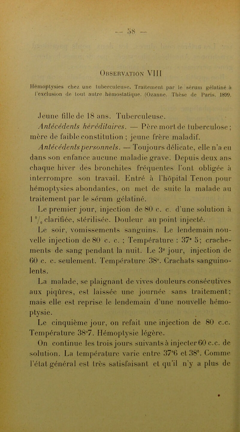 Hémoptysies chez une tuberculeuse. Traitement par le sérum gélatiné à l’exclusion de tout autre hémostatique. (Ozanne. Thèse de Paris. \8W. Jeune fille de 18 ans. Tuberculeuse. Antécédents héréditaires. — Père mort de tuberculose; mère de faible constitution ; jeune frère maladif. Antécédents personnels. — Toujours délicate, elle n’a eu dans son enfance aucune maladie grave. Depuis deux ans chaque hiver des bronchites fréquentes font obligée à interrompre son travail. Entré à l’hôpital Tenon pour hémoptysies abondantes, on met de suite la malade au traitement par le sérum gélatiné. Le premier jour, injection de 80 c. c. d’une solution à 1 °/0 clarifiée, stérilisée. Douleur au point injecté. Le soir, vomissements sanguins. Le lendemain nou- velle injection de 80 c. c. ; Température : 37“ 5; crache- ments de sang pendant la nuit. Le 3e jour, injection de 00 c. c. seulement. Température 38°. Crachats sanguino- lents. La malade, se plaignant de vives douleurs consécutives aux piqûres, est laissée une journée sans traitement; mais elle est reprise le lendemain d’une nouvelle hémo- ptysie. Le cinquième jour, on refait une injection de 80 c.c. Température 38°7. Hémoptysie légère. On continue les trois jours suivantsà injecter 60 c.c. de solution. La température varie entre 37°6 et 38°. Comme l’état général est très satisfaisant et qu’il n’y a plus de