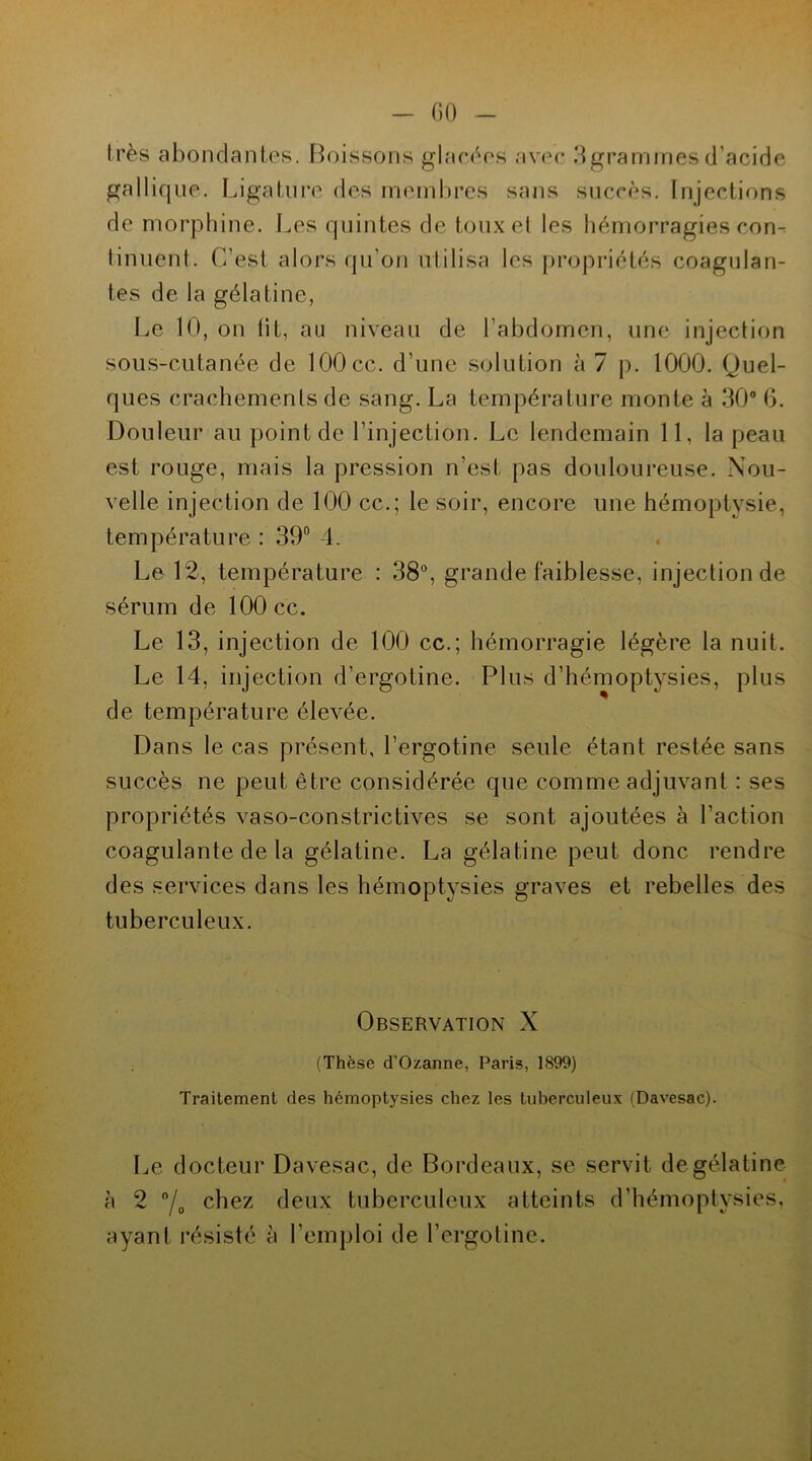 GO très abondantes. Boissons glacées avec 3 grammes d’acide gallique. Ligature des membres sans succès. Injections de morphine. Les quintes de toux et les hémorragies con- tinuent. C’est alors qu’on utilisa les propriétés coagulan- tes de la gélatine, Le 10, on lit, au niveau de l’abdomen, une injection sous-cutanée de 100 cc. d’une solution à 7 p. 1000. Quel- ques crachements de sang. La température monte à 30° 6. Douleur au point de l’injection. Le lendemain 11, la peau est rouge, mais la pression n’est pas douloureuse. Nou- velle injection de 100 cc.; le soir, encore une hémoptysie, température : 39° 4. Le 12, température : 38°, grande faiblesse, injection de sérum de 100 cc. Le 13, injection de 100 cc.; hémorragie légère la nuit. Le 14, injection d’ergotine. Plus d’hémoptysies, plus de température élevée. Dans le cas présent, l’ergotine seule étant restée sans succès ne peut être considérée que comme adjuvant : ses propriétés vaso-constrictives se sont ajoutées à l’action coagulante de la gélatine. La gélatine peut donc rendre des services dans les hémoptysies graves et rebelles des tuberculeux. Observation X (Thèse d’Ozanne, Paris, 1899) Traitement des hémoptysies chez les tuberculeux (Davesac). Le docteur Davesac, de Bordeaux, se servit de gélatine à 2 °/0 chez deux tuberculeux atteints d’hémoptysies, ayant résisté à l’emploi de l’ergotine.