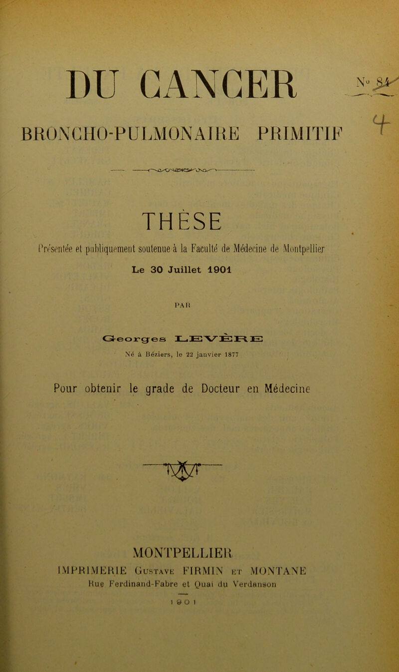 DU CANCER BRONCHO-PULMONAIRE PRIMITIF THESE Présentée et publiquement soutenue à la Faculté de Médecine de Montpellier Le 30 Juillet 1901 PAR Georges LEVER E Né à Béziers, le 22 janvier 1877 Four obtenir le grade de Docteur en Médecine MONTPELLIER IMPRIMERIE Gustave FI R Ml N et MONTANE Bue Ferdinand-Fabre et Quai du Verdanson 1 9 O 1