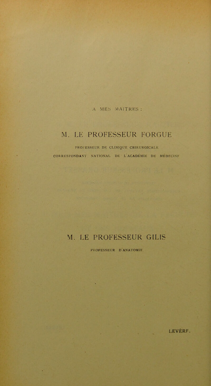 A MES MAITRES : M. LE PROFESSEUR FORGUE PROFESSEUR DE CLINIQUE CHIRURGICALE CORRESPONDANT NATIONAL DE I. ACADÉMIE DE MÉDECINE M. LE PROFESSEUR GILIS PROFESSEUR D ANATOMIE