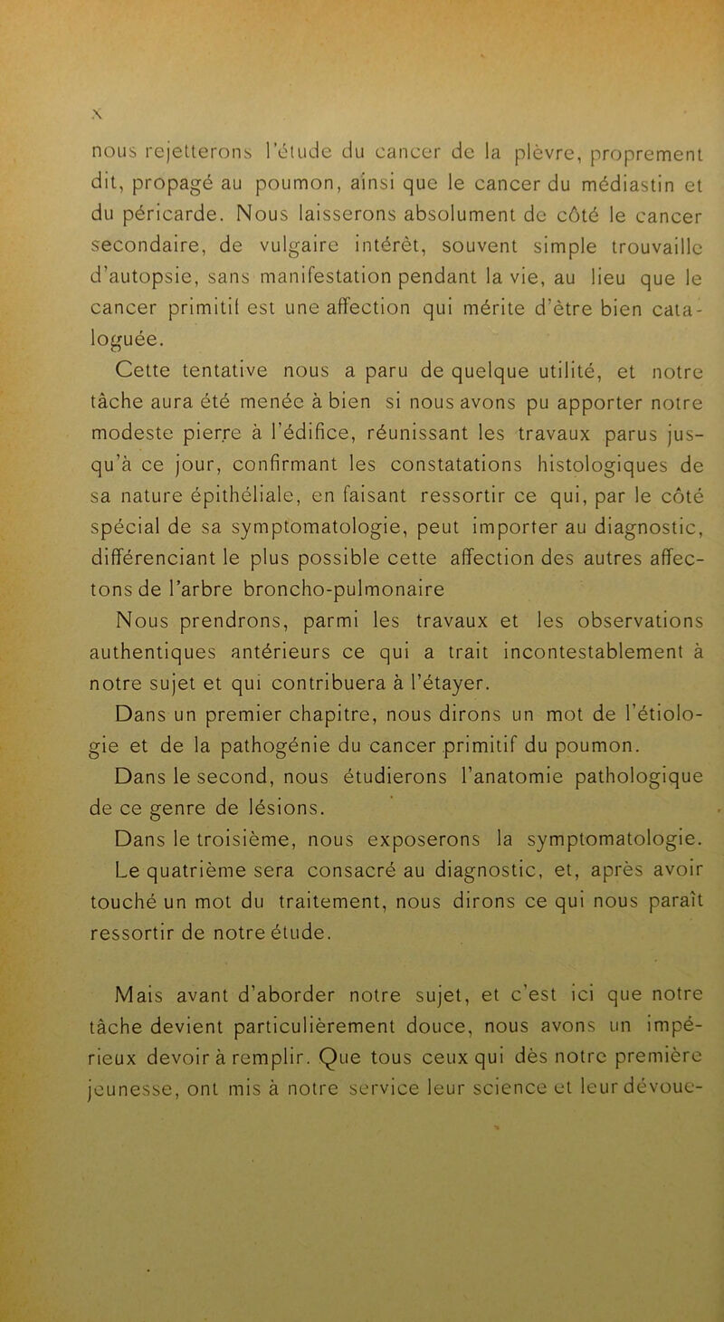 nous rejetterons l’étude du cancer de la plèvre, proprement dit, propagé au poumon, ainsi que le cancer du médiastin et du péricarde. Nous laisserons absolument de côté le cancer secondaire, de vulgaire intérêt, souvent simple trouvaille d'autopsie, sans manifestation pendant la vie, au lieu que le cancer primitif est une affection qui mérite d’ètre bien cata- loguée. Cette tentative nous a paru de quelque utilité, et notre tâche aura été menée à bien si nous avons pu apporter notre modeste pierre à l'édifice, réunissant les travaux parus jus- qu’à ce jour, confirmant les constatations histologiques de sa nature épithéliale, en faisant ressortir ce qui, par le côté spécial de sa symptomatologie, peut importer au diagnostic, différenciant le plus possible cette affection des autres affec- tons de l’arbre broncho-pulmonaire Nous prendrons, parmi les travaux et les observations authentiques antérieurs ce qui a trait incontestablement à notre sujet et qui contribuera à l’étayer. Dans un premier chapitre, nous dirons un mot de l’étiolo- gie et de la pathogénie du cancer primitif du poumon. Dans le second, nous étudierons l’anatomie pathologique de ce genre de lésions. Dans le troisième, nous exposerons la symptomatologie. Le quatrième sera consacré au diagnostic, et, après avoir touché un mot du traitement, nous dirons ce qui nous paraît ressortir de notre étude. Mais avant d’aborder notre sujet, et c’est ici que notre tâche devient particulièrement douce, nous avons un impé- rieux devoir à remplir. Que tous ceux qui dès notre première jeunesse, ont mis à notre service leur science et leur dévoue-