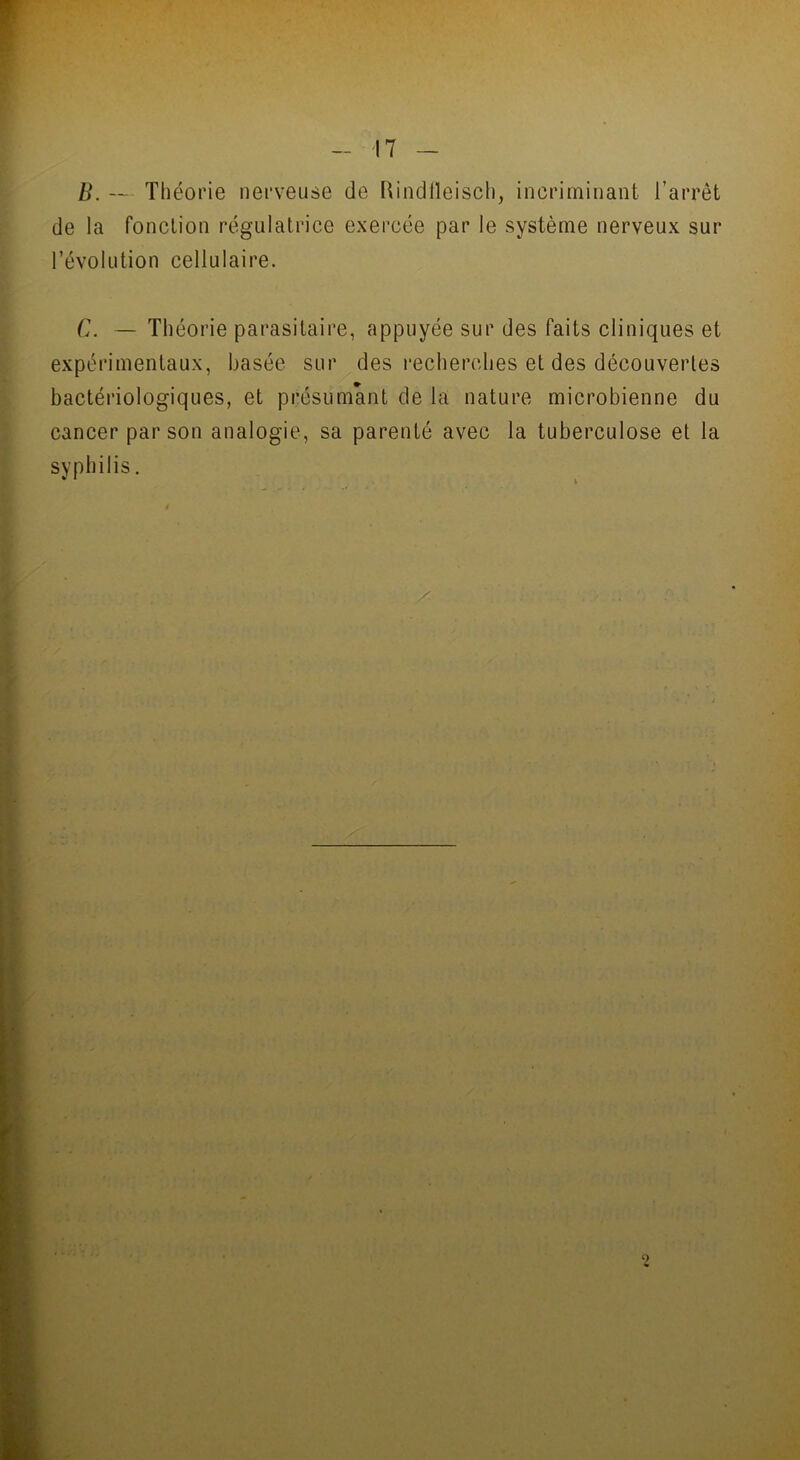 B. Théorie nerveuse de Rindfleisch, incriminant l’arrêt de la fonction régulatrice exercée par le système nerveux sur révolution cellulaire. C. — Théorie parasitaire, appuyée sur des faits cliniques et expérimentaux, basée sur des recherches et des découvertes bactériologiques, et présumant de la nature microbienne du cancer par son analogie, sa parenté avec la tuberculose et la syphilis.