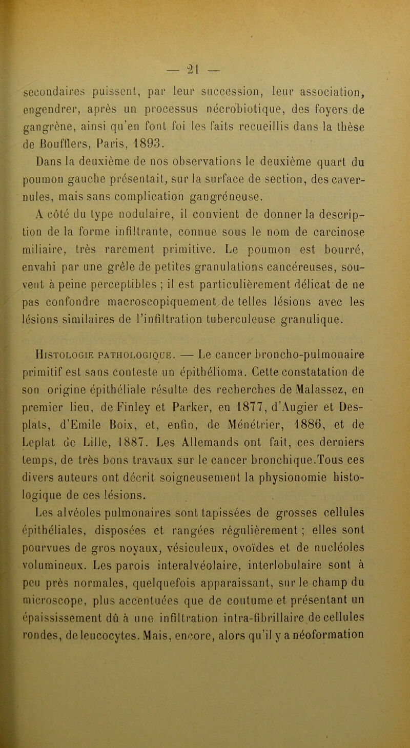 secondaires puissent, par leur succession, leur association, engendrer, après un processus nécrobiotique, des foyers de gangrène, ainsi qu’en Pont foi les faits recueillis dans la thèse de Boufflers, Paris, 1893. Dans la deuxième de nos observations le deuxième quart du poumon gauche présentait, sur la surface de section, descaver- nules, mais sans complication gangréneuse. A côté du type nodulaire, il convient de donner la descrip- tion de la forme infiltrante, connue sous le nom de carcinose miliaire, très rarement primitive. Le poumon est bourré, envahi par une grêle de petites granulations cancéreuses, sou- vent à peine perceptibles ; il est particulièrement délicat de ne pas confondre macroscopiquement de telles lésions avec les lésions similaires de l’infiltration tuberculeuse granulique. Histologie pathologique. — Le cancer broncho-pulmonaire primitif est sans conteste un épithélioma. Cette constatation de son origine épithéliale résulte des recherches de Malassez, en premier lieu, de Finley et Parker, en 1877, d’Augier et Des- plats, d’Emile Boix, et, enfin, de Ménétrier, 1886, et de Leplat de Lille, 1887. Les Allemands ont fait, ces derniers temps, de très bons travaux sur le cancer bronchique.Tous ces divers auteurs ont décrit soigneusement la physionomie histo- logique de ces lésions. Les alvéoles pulmonaires sont tapissées de grosses cellules épithéliales, disposées et rangées régulièrement ; elles sont pourvues de gros noyaux, vésiculeux, ovoïdes et de nucléoles volumineux. Les parois interalvéolaire, interlobulaire sont à peu près normales, quelquefois apparaissant, sur le champ du microscope, plus accentuées que de coutume et présentant un épaississement du à une infiltration intra-fibrillaire de cellules rondes, de leucocytes. Mais, encore, alors qu’il y a néoformation