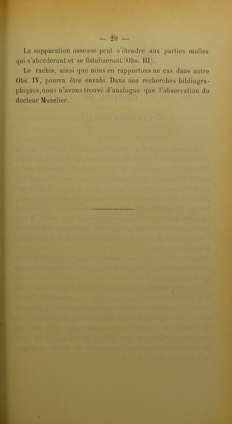 La suppuration osseuse peut s'étendre aux parties molles qui s’abcèderont et se fistuliseront (Obs. III). Le rachis, ainsi que nous en rapportons un cas dans notre Obs. IV, pourra être envahi. Dans nos recherches bibliogra- phiqueSjnous n’avons trouvé d’analogue que l’observation du docteur Muselier.