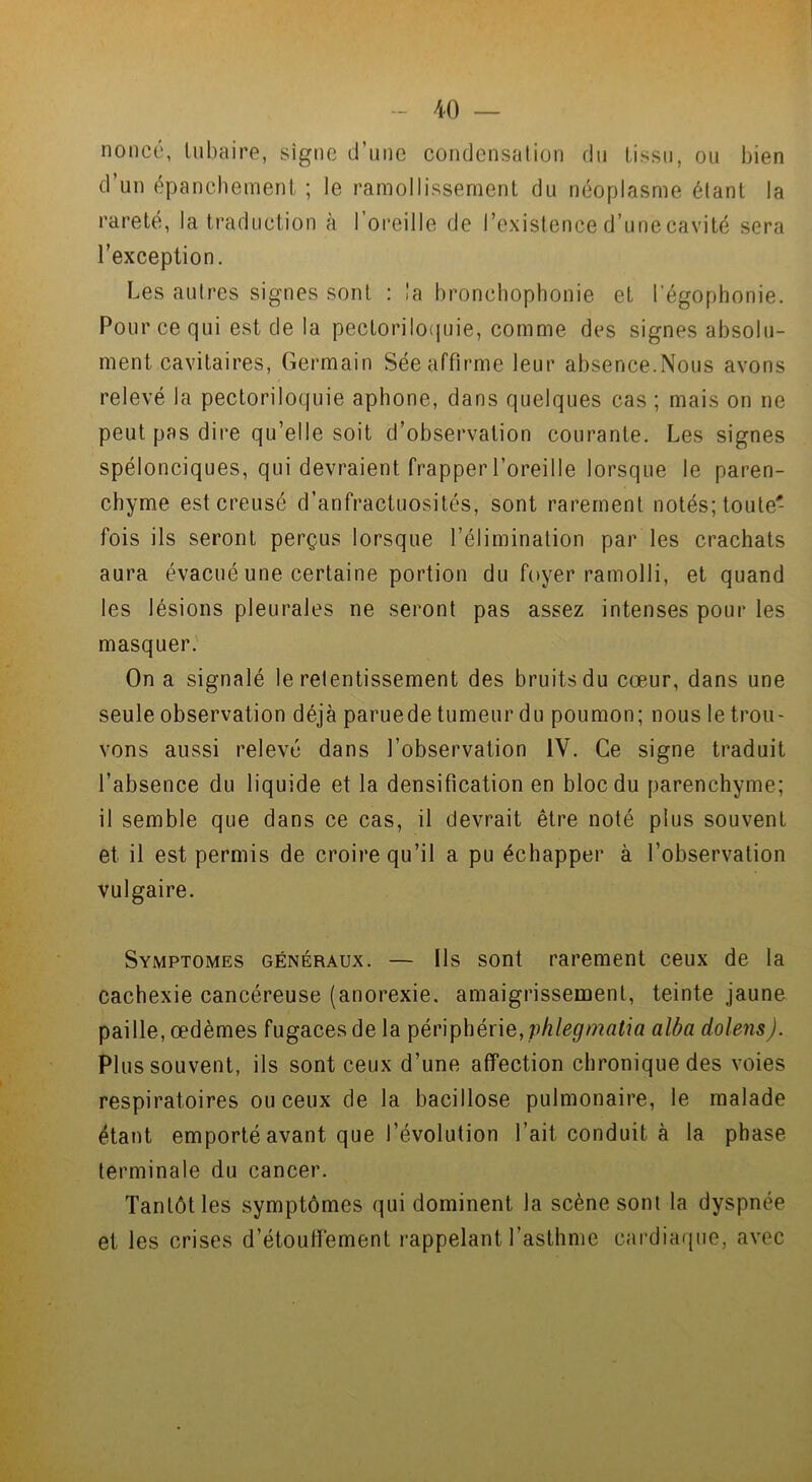 nonce, tubaire, signe d’une condensation du tissu, ou bien d’un épanchement ; le ramollissement du néoplasme étant la rareté, la traduction à l’oreille de l’existence d’une cavité sera l’exception. Les autres signes sont : la bronchophonie et l'égophonie. Pour ce qui est de la pectoriloquie, comme des signes absolu- ment cavitaires, Germain Sée affirme leur absence.Nous avons relevé la pectoriloquie aphone, dans quelques cas ; mais on ne peut pas dire qu’elle soit d’observation courante. Les signes spélonciques, qui devraient frapper l’oreille lorsque le paren- chyme est creusé d’anfractuosités, sont rarement notés; toute- fois ils seront perçus lorsque l’élimination par les crachats aura évacué une certaine portion du foyer ramolli, et quand les lésions pleurales ne seront pas assez intenses pour les masquer. On a signalé le retentissement des bruits du cœur, dans une seule observation déjà paruede tumeur du poumon; nous le trou- vons aussi relevé dans l’observation IV. Ce signe traduit l’absence du liquide et la densification en bloc du parenchyme; il semble que dans ce cas, il devrait être noté plus souvent et il est permis de croire qu’il a pu échapper à l’observation vulgaire. Symptômes généraux. — Us sont rarement ceux de la cachexie cancéreuse (anorexie, amaigrissement, teinte jaune paille, œdèmes fugaces de la périphérie, phlegmatia alba dolens). Plus souvent, ils sont ceux d’une affection chronique des voies respiratoires ou ceux de la bacillose pulmonaire, le malade étant emporté avant que l’évolution l’ait conduit à la phase terminale du cancer. Tantôt les symptômes qui dominent la scène sont la dyspnée et les crises d’étouffement rappelant l’asthme cardiaque, avec