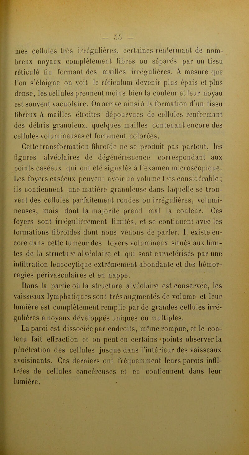 — 00 — mes cellules très irrégulières, certaines renfermant de nom- breux noyaux complètement libres ou séparés par un tissu réticulé fin formant des mailles irrégulières. A mesure que l’on s’éloigne on voit le réticulum devenir plus épais et plus dense, les cellules prennent moins bien la couleur et leur noyau est souvent vacuolairc. On arrive ainsià la formation d’un tissu fibreux à mailles étroites dépourvues de cellules renfermant des débris granuleux, quelques mailles contenant encore des cellules volumineuses et fortement colorées. Celte transformation fibroïde ne se produit pas partout, les figures alvéolaires de dégénérescence correspondant aux points caséeux qui ont été signalés à l’examen microscopique. Les foyers caséeux peuvent avoir un volume très considérable; ils contiennent une matière granuleuse dans laquelle se trou- vent des cellules parfaitement rondes ou irrégulières, volumi- neuses, mais dont la majorité prend mal la couleur. Ces foyers sont irrégulièrement limités, et se continuent avec les formations fibroïdes dont nous venons de parler. Il existe en- core dans cette tumeur des foyers volumineux situés aux limi- tes de la structure alvéolaire et qui sont caractérisés par une infiltration leucocylique extrêmement abondante et des hémor- ragies périvasculaires et en nappe. Dans la partie où la structure alvéolaire est conservée, les vaisseaux lymphatiques sont très augmentés de volume et leur lumière est complètement remplie par de grandes cellules irré- gulières à noyaux développés uniques ou multiples. La paroi est dissociée par endroits, même rompue, et le con- tenu fait effraction et on peut en certains'points observer la pénétration des cellules jusque dans l’intérieur des vaisseaux avoisinants. Ces derniers ont fréquemment leurs parois infil- trées de cellules cancéreuses et en contiennent dans leur lumière.