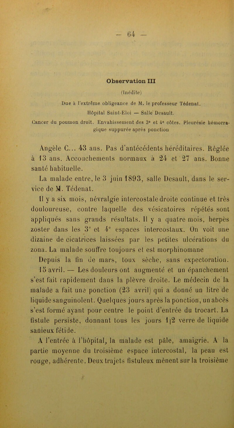 Observation III (Inédite) Due k l’extrême obligeance de M. le professeur Tédenat. Hôpital Saiot-Eloi — Salle' Dcsault. Cancer du poumon droit. Envahissement des 3° et 4e côtes. Pleurésie hémorra- gique suppurée après ponction Angèle C... 43 ans. Pas d’antécédents héréditaires. Réglée à 13 ans. Accouchements normaux à 24 et 27 ans. Bonne santé habituelle. La malade entre, le 3 juin 1893, salle Desault, dans le ser- vice de M. Tédenat. Il y a six mois, névralgie intercostale droite continue et très douloureuse, contre laquelle des vésicatoires répétés sont appliqués sans grands résultats. Il y a quatre mois, herpès zoster dans les 3e et 4e espaces intercostaux. On voit une dizaine de cicatrices laissées par les petites ulcérations du zona. La malade souffre toujours et est morphinomane Depuis la fin de mars, toux sèche, sans expectoration. 15 avril.— Les douleurs ont augmenté et un épanchement s’est fait rapidement dans la plèvre droite. Le médecin de la malade a fait une ponction (23 avril) qui a donné un litre de liquide sanguinolent. Quelques jours après la ponction, un abcès s’est formé ayant pour centre le point d’entrée du trocart. La fistule persiste, donnant tous les jours 1|2 verre de liquide sanieux fétide. A l’entrée à l’hôpital, la malade est pâle, amaigrie. A la partie moyenne du troisième espace intercostal, la peau est rouge, adhérente. Deux trajets fistuleux mènent sur la troisième