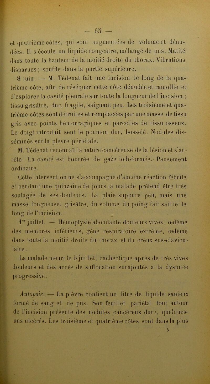 et quatrième côtes, qui sont augmentées de volume et dénu- dées. Il s’écoule un liquide rougeâtre, mélangé de pus. Matité dans toute la hauteur de la moitié droite du thorax. Vibrations disparues; souffle dans la partie supérieure. 8 juin. — M. Tédenat fait une incision le long de la qua- trième côte, afin de réséquer cette côte dénudée et ramollie et d’explorer la cavité pleurale sur toute la longueur de l’incision ; tissu grisâtre, dur, fragile, saignant peu. Les troisième et qua- trième côtes sont détruites et remplacées par une masse de tissu gris avec points hémorragiques et parcelles de tissu osseux. Le doigt introduit sent le poumon dur, bosselé. Nodules dis- séminés sur la plèvre périétale. M. Tédenat reconnaît la nature cancéreuse delà lésion et s’ar- rête. La cavité est bourrée de gaze iodoformée. Pansement ordinaire. Cette intervention ne s’accompagne d’aucune réaction fébrile et pendant une quinzaine de jours la malade prétend être très soulagée de ses douleurs. La plaie suppure peu, mais une masse fongueuse, grisâtre, du volume du poing fait saillie le long de l’incision. Ier juillet. — Hémoptysie abondante douleurs vives, œdème des membres inférieurs, gêne respiratoire extrême, œdème dans toute la moitié droite du thorax et du creux sus-clavicu- laire. La malade meurt le 6 juillet, cachectique après de très vives douleurs et des accès de suffocation surajoutés à la dyspnée progressive. Autopaie. — La plèvre contient un litre de liquide sanieux formé de sang et de pus. Son feuillet pariétal tout autour de l’incision présente des nodules cancéreux durs, quelques- uns ulcérés. Les troisième et quatrième côtes sont dans la plus