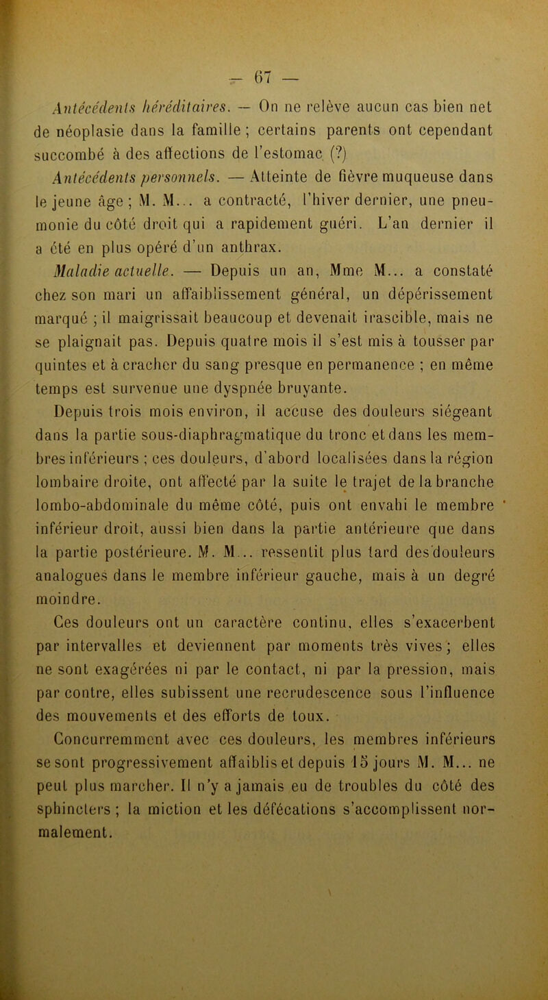 Antécédents héréditaires. — On ne relève aucun cas bien net de néoplasie dans la famille ; certains parents ont cependant succombé à des affections de l’estomac (?) Antécédents personnels. —Atteinte de fièvre muqueuse dans le jeune âge; M. M... a contracté, l’hiver dernier, une pneu- monie du côté droit qui a rapidement guéri. L’an dernier il a été en plus opéré d’un anthrax. Maladie actuelle. — Depuis un an, Mme M... a constaté chez son mari un affaiblissement général, un dépérissement marqué ; il maigrissait beaucoup et devenait irascible, mais ne se plaignait pas. Depuis quatre mois il s’est mis à tousser par quintes et à cracher du sang presque en permanence ; en même temps est survenue une dyspnée bruyante. Depuis trois mois environ, il accuse des douleurs siégeant dans la partie sous-diaphragmatique du tronc et dans les mem- bres inférieurs ; ces douleurs, d'abord localisées dans la région lombaire droite, ont affecté par la suite le trajet de la branche lombo-abdominale du même côté, puis ont envahi le membre * inférieur droit, aussi bien dans la partie antérieure que dans la partie postérieure. M. M .. ressentit plus tard desdouleurs analogues dans le membre inférieur gauche, mais à un degré moindre. Ces douleurs ont un caractère continu, elles s’exacerbent par intervalles et deviennent par moments très vives; elles ne sont exagérées ni par le contact, ni par la pression, mais par contre, elles subissent une recrudescence sous l’influence des mouvements et des efforts de toux. Concurremment avec ces douleurs, les membres inférieurs se sont progressivement affaiblis et depuis 15 jours M. M... ne peut plus marcher. II n’y a jamais eu de troubles du côté des sphincters ; la miction et les défécations s’accomplissent nor- malement.