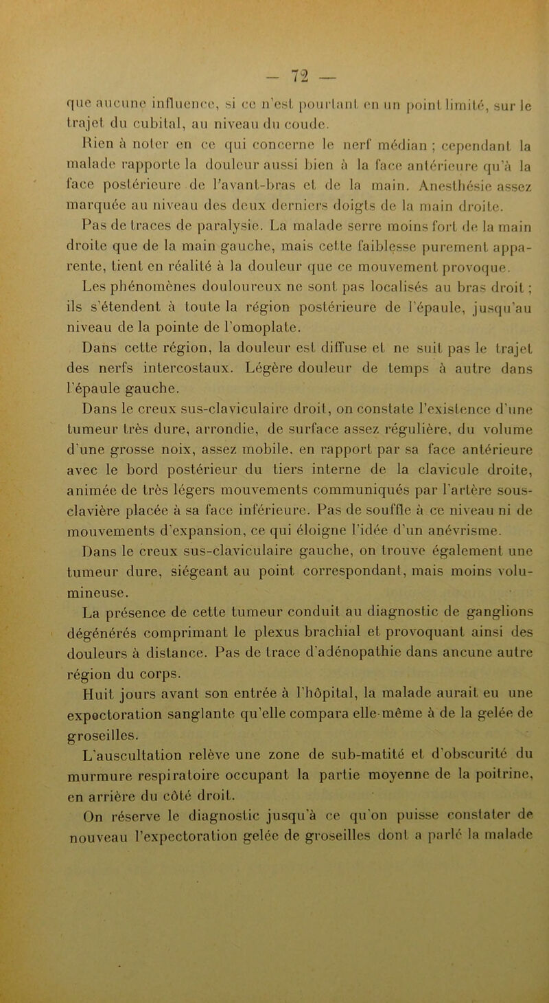 que aucune influence, si ce n’est pourtant en un point limité, sur le trajet du cubital, au niveau du coude. Rien à noter en ce qui concerne le nerf médian ; cependant la malade rapporte la douleur aussi bien à la face antérieure qu’à la face postérieure de l’avant-bras et de la main. Anesthésie assez marquée au niveau des deux derniers doigts de la main droite. Pas de traces de paralysie. La malade serre moins fort de la main droite que de la main gauche, mais cette faiblesse purement appa- rente, tient en réalité à la douleur que ce mouvement provoque. Les phénomènes douloureux ne sont pas localisés au bras droit ; ils s’étendent à toute la région postérieure de l'épaule, jusqu’au niveau de la pointe de l’omoplate. Dans cette région, la douleur est diffuse et ne suit pas le trajet des nerfs intercostaux. Légère douleur de temps à autre dans l'épaule gauche. Dans le creux sus-claviculaire droit, on constate l’existence d’une tumeur très dure, arrondie, de surface assez régulière, du volume d’une grosse noix, assez mobile, en rapport par sa face antérieure avec le bord postérieur du tiers interne de la clavicule droite, animée de très légers mouvements communiqués par l’artère sous- clavière placée à sa face inférieure. Pas de souffle à ce niveau ni de mouvements d’expansion, ce qui éloigne l’idée d’un anévrisme. Dans le creux sus-claviculaire gauche, on trouve également une tumeur dure, siégeant au point correspondant, mais moins volu- mineuse. La présence de cette tumeur conduit au diagnostic de ganglions dégénérés comprimant le plexus brachial et provoquant ainsi des douleurs à distance. Pas de trace d'adénopathie dans aucune autre région du corps. Huit jours avant son entrée à l’hôpital, la malade aurait eu une expectoration sanglante qu’elle compara elle-même à de la gelée de groseilles. L'auscultation relève une zone de sub-matité et d’obscurité du murmure respiratoire occupant la partie moyenne de la poitrine, en arrière du côté droit. On réserve le diagnostic jusqu’à ce qu’on puisse constater de nouveau l’expectoration gelée de groseilles dont a parlé la malade