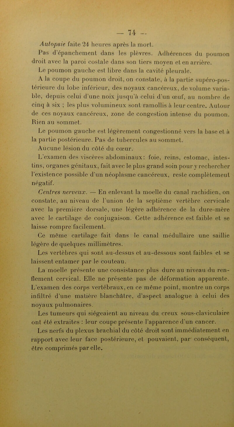 Aulopsie faite 24 heures après la mort. Pas d’épanchement dans les plèvres. Adhérences du poumon droit avec la paroi costale dans son tiers moyen et en arrière. Le poumon gauche est libre dans la cavité pleurale. A la coupe du poumon droit, on constate, à la partie supéro-pos- térieure du lobe inférieur, des noyaux cancéreux, de volume varia- ble, depuis celui d’une noix jusqu’à celui d’un œuf, au nombre de cinq à six ; les plus volumineux sont ramollis à leur centre. Autour de ces noyaux cancéreux, zone de congestion intense du poumon. Rien au sommet. Le poumon gauche est légèrement congestionné vers la base et à la partie postérieure. Pas de tubercules au sommet. Aucune lésion du côté du cœur. L’examen des viscères abdominaux: foie, reins, estomac, intes- tins, organes génitaux, fait avec le plus grand soin pour y rechercher l’existence possible d’un néoplasme cancéreux, reste complètemeut négatif. Centres nerveux. — En enlevant la moelle du canal rachidien, on constate, au niveau de l’union de la septième vertèbre cervicale avec la première dorsale, une légère adhérence de la dure-mère avec le cartilage de conjugaison. Cette adhérence est faible et se laisse rompre facilement. Ce même cartilage fait dans le canal médullaire une saillie légère de quelques millimètres. Les vertèbres qui sont au-dessus et au-dessous sont faibles et se laissent entamer par le couteau. La moelle présente une consistance plus dure au niveau du ren- flement cervical. Elle ne présente pas de déformation apparente. L’examen des corps vertébraux, en ce même point, montre un corps infiltré d’une matière blanchâtre, d’aspect analogue à celui des noyaux pulmonaires. Les tumeurs qui siégeaient au niveau du creux sous-claviculaire ont été extraites : leur coupe présente l’apparence d’un cancer. Les nerfs du plexus brachial du côté droit sont immédiatement en rapport avec leur face postérieure, et pouvaient, par conséquent, être comprimés par elle.