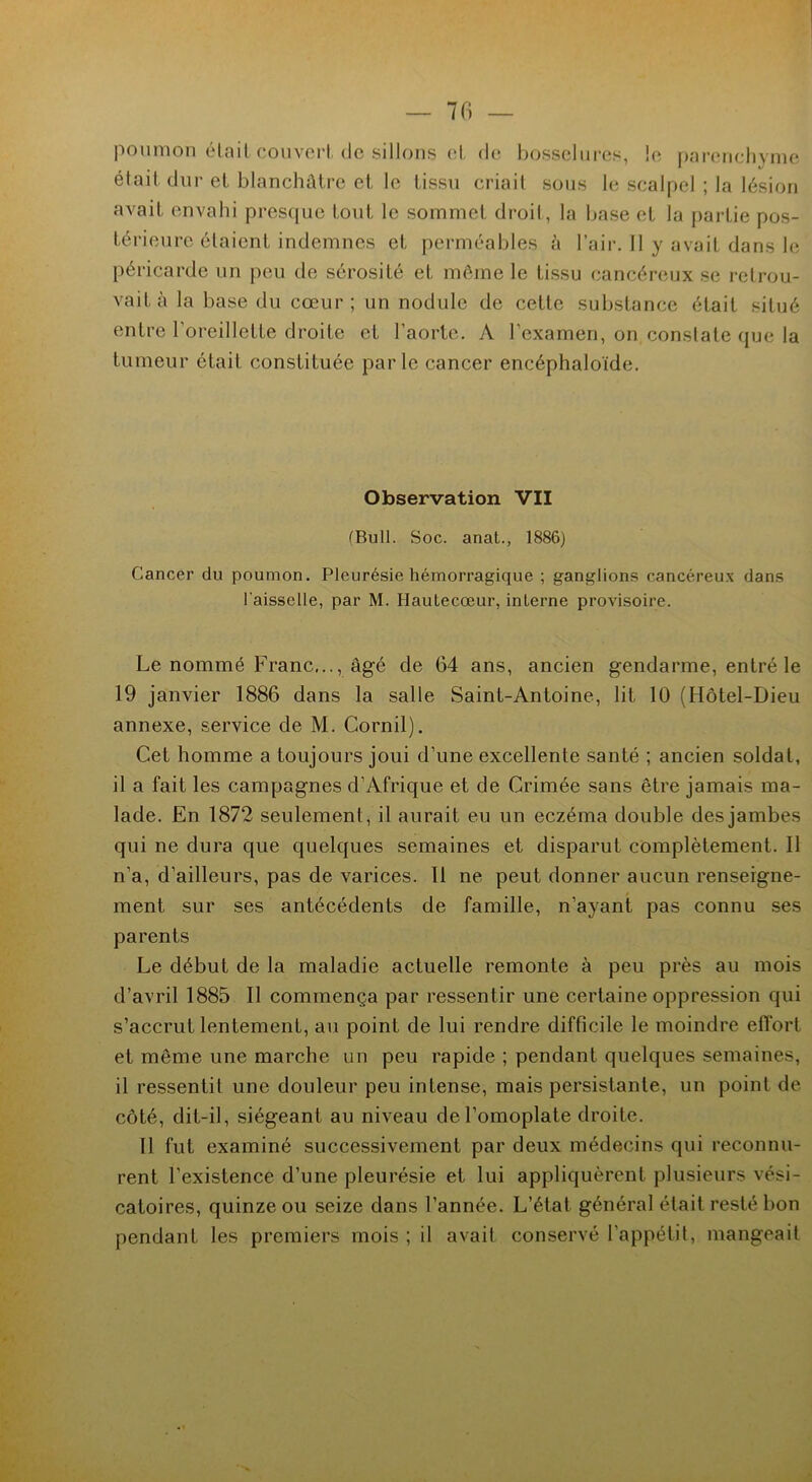 poumon était-couvert de sillons et de bosselures, !c parenchyme était dur et blanchâtre et le tissu criait sous le scalpel ; la lésion avait envahi presque tout le sommet droit, la base et la partie pos- térieure étaient indemnes et perméables à l’air. Il y avait dans le péricarde un peu de sérosité et même le tissu cancéreux se retrou- vait à la base du cœur; un nodule de cette substance était situé entre l’oreillette droite et l’aorte. A l’examen, on constate que la tumeur était constituée parle cancer encéphaloïde. Observation VII (Bull. Soc. anat., 1886) Cancer du poumon. Pleurésie hémorragique ; ganglions cancéreux dans l'aisselle, par M. Hautecœur, interne provisoire. Le nommé Franc,.., âgé de 64 ans, ancien gendarme, entré le 19 janvier 1886 dans la salle Saint-Antoine, lit 10 (Hôtel-Dieu annexe, service de M. Cornil). Cet homme a toujours joui d’une excellente santé ; ancien soldat, il a fait les campagnes d’Afrique et de Crimée sans être jamais ma- lade. En 1872 seulement, il aurait eu un eczéma double des jambes qui ne dura que quelques semaines et disparut complètement. Il n’a, d’ailleurs, pas de varices. Il ne peut donner aucun renseigne- ment sur ses antécédents de famille, n’ayant pas connu ses parents Le début de la maladie actuelle remonte à peu près au mois d’avril 1885 II commença par ressentir une certaine oppression qui s’accrut lentement, au point de lui rendre difficile le moindre elTort et même une marche un peu rapide ; pendant quelques semaines, il ressentit une douleur peu intense, mais persistante, un point de côté, dit-il, siégeant au niveau de l’omoplate droite. 11 fut examiné successivement par deux médecins qui reconnu- rent l’existence d’une pleurésie et lui appliquèrent plusieurs vési- catoires, quinze ou seize dans l’année. L’état général était resté bon pendant les premiers mois ; il avait conservé l’appétit, mangeait