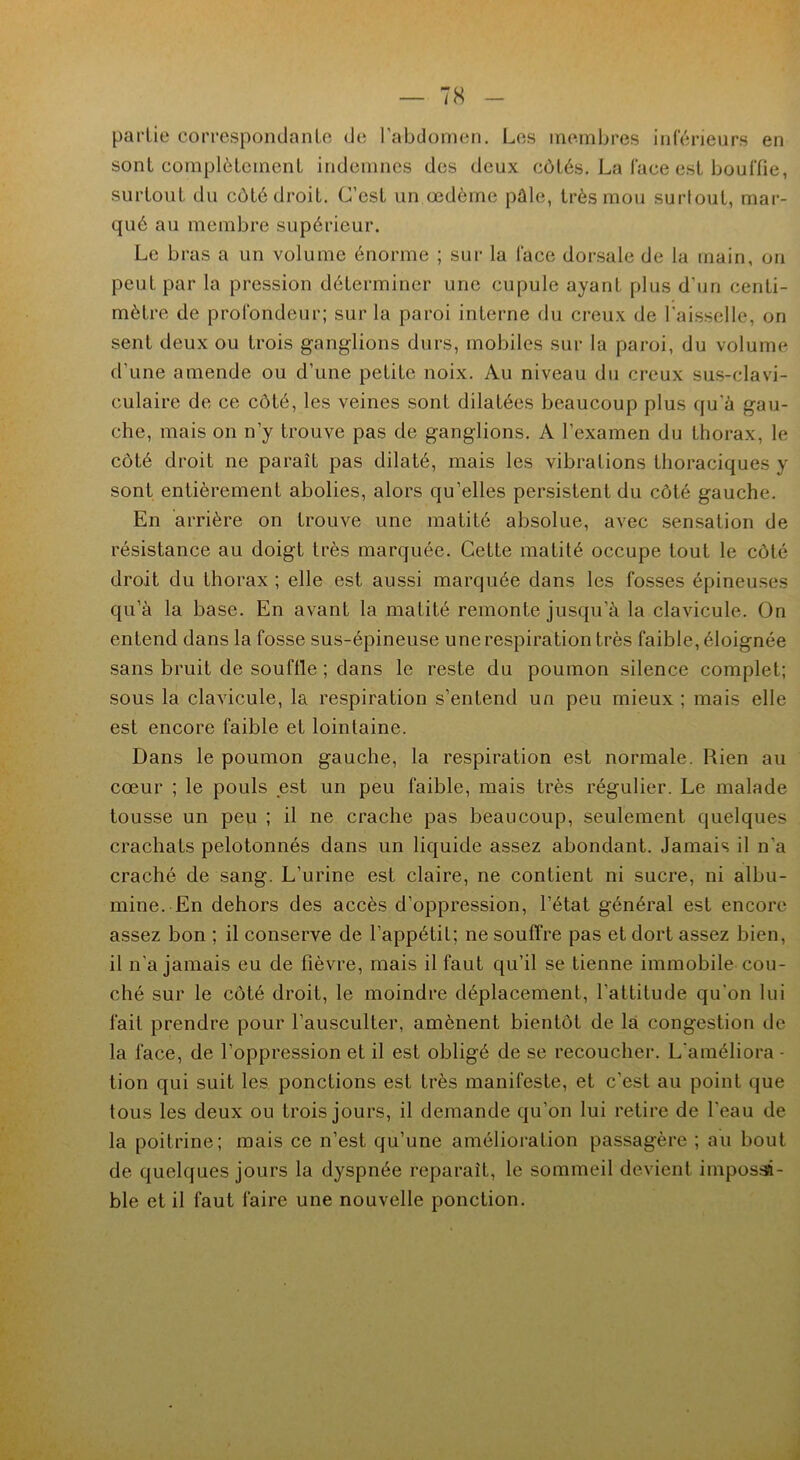 partie correspondante de l'abdomen. Les membres inférieurs en sont complètement indemnes des deux côtés. La lace est bouffie, surtout du côté droit. C’est un œdème pûle, très mou surtout, mar- qué au membre supérieur. Le bras a un volume énorme ; sur la face dorsale de la main, on peut par la pression déterminer une cupule ayant plus d’un centi- mètre de profondeur; sur la paroi interne du creux de l'aisselle, on sent deux ou trois ganglions durs, mobiles sur la paroi, du volume d’une amende ou d’une petite noix. Au niveau du creux sus-clavi- culaire de ce côté, les veines sont dilatées beaucoup plus qu’à gau- che, mais on n’y trouve pas de ganglions. A l’examen du thorax, le côté droit ne paraît pas dilaté, mais les vibrations thoraciques y sont entièrement abolies, alors qu’elles persistent du côté gauche. En arrière on trouve une matité absolue, avec sensation de résistance au doigt très marquée. Cette matité occupe tout le côté droit du thorax ; elle est aussi marquée dans les fosses épineuses qu’à la base. En avant la matité remonte jusqu’à la clavicule. On entend dans la fosse sus-épineuse une respiration très faible, éloignée sans bruit de souffle ; dans le reste du poumon silence complet; sous la clavicule, la respiration s’entend un peu mieux ; mais elle est encore faible et lointaine. Dans le poumon gauche, la respiration est normale. Rien au cœur ; le pouls est un peu faible, mais très régulier. Le malade tousse un peu ; il ne crache pas beaucoup, seulement quelques crachats pelotonnés dans un liquide assez abondant. Jamais il n’a craché de sang. L’urine est claire, ne contient ni sucre, ni albu- mine. En dehors des accès d’oppression, l’état général est encore assez bon ; il conserve de l’appétit; ne souffre pas et dort assez bien, il n’a jamais eu de fièvre, mais il faut qu’il se tienne immobile cou- ché sur le côté droit, le moindre déplacement, l’attitude qu'on lui fait prendre pour l’ausculter, amènent bientôt de la congestion de la face, de l'oppression et il est obligé de se recoucher. L'améliora - lion qui suit les ponctions est très manifeste, et c’est au point que tous les deux ou trois jours, il demande qu’on lui retire de l'eau de la poitrine; mais ce n’est qu’une amélioration passagère ; au bout de quelques jours la dyspnée reparaît, le sommeil devient impossi- ble et il faut faire une nouvelle ponction.