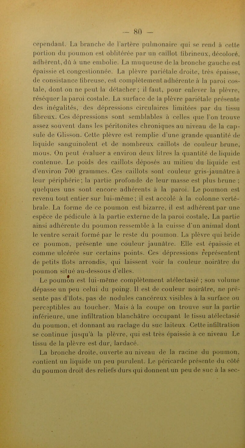 cependant. La branche de l'artère pulmonaire qui se rend à cette portion du poumon est oblitérée par un caillot fibrineux, décoloré, adhérent, dû à une embolie. La muqueuse de la bronche gauche est épaissie et congestionnée. La plèvre pariétale droite, très épaisse, de consistance fibreuse, est complètement adhérente à la paroi cos- tale, dont on ne peut la détacher; il faut, pour enlever la plèvre, réséquer la paroi costale. La surface de la plèvre pariétale présente des inégalités, des dépressions circulaires limitées par du tissu fibreux. Ces dépressions sont semblables à celles que l'on trouve assez souvent dans les péritonites chroniques au niveau de la cap- sule de Glisson. Cette plèvre est remplie d’une grande quantité de liquide sanguinolent et de nombreux caillots de couleur brune, mous. On peut évaluer a environ deux litres la quantité de liquide contenue. Le poids des caillots déposés au milieu du liquide est d’environ 700 grammes. Ces caillots sont couleur gris-jaunâtre à leur périphérie; la partie profonde de leur masse est plus brune ; quelques uns sont encore adhérents à la paroi. Le poumon est revenu tout entier sur lui-même; il est accolé à la colonne verté- brale. La forme de ce poumon est bizarre, il est adhérent par une espèce de pédicule à la partie externe de la paroi costale. La partie ainsi adhérente du poumon ressemble à la cuisse d'un animal dont le ventre serait formé par le reste du poumon. La plèvre qui bride ce poumon, présente une couleur jaunâtre. Elle est épaissie et comme ulcérée sur certains points. Ces dépressions représentent de petits îlots arrondis, qui laissent voir la couleur noirâtre du poumon situé au-dessous d’elles. Le poumon est lui-même complètement atélectasié ; son volume dépasse un peu celui du poing. 11 est de couleur noirâtre, ne pré- sente pas d’îlots, pas de nodules cancéreux visibles à la surface ou perceptibles au toucher. Mais à la coupe on trouve sur la partie inférieure, une infiltration blanchâtre occupant le tissu atélectasié du poumon, et donnant au raclage du suc laiteux Cette infiltration se continue jusqu’à la plèvre, qui est très épaissie à ce niveau Le tissu de la plèvre est dur, lardacé. La bronche droite, ouverte au niveau de la racine du poumon, contient un liquide un peu purulent. Le péricarde présente du côté du poumon droit des reliefs durs qui donnent un peu de suc à la sec-