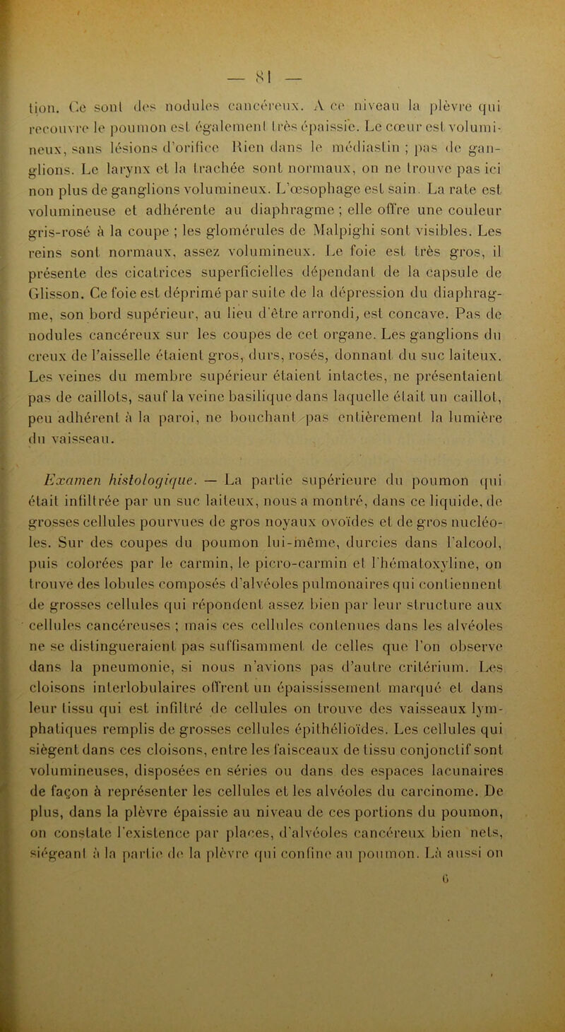 — SI tion. Ce sonl des nodules cancéreux. A ce niveau la plèvre qui recouvre le poumon est également très épaissie. Le cœur est volumi- neux, sans lésions d’orifice Rien dans le médiastin ; pas de gan- glions. Le larynx et la trachée sont normaux, on ne trouve pas ici non plus de ganglions volumineux. L’œsophage est sain. La rate est volumineuse et adhérente au diaphragme ; elle offre une couleur gris-rosé à la coupe ; les glomérules de Malpighi sont visibles. Les reins sont normaux, assez volumineux. Le foie est très gros, il présente des cicatrices superficielles dépendant de la capsule de Glisson. Ce foie est déprimé par suite de la dépression du diaphrag- me, son bord supérieur, au lieu d'être arrondi, est concave. Pas de nodules cancéreux sur les coupes de cet organe. Les ganglions du creux de l’aisselle étaient gros, durs, rosés, donnant du suc laiteux. Les veines du membre supérieur étaient intactes, ne présentaient pas de caillots, sauf la veine basilique dans laquelle était un caillot, peu adhérent à la paroi, ne bouchant -pas entièrement la lumière du vaisseau. Examen histologique. — La partie supérieure du poumon qui était infiltrée par un suc laiteux, nous a montré, dans ce liquide, de grosses cellules pourvues de gros noyaux ovoïdes et de gros nucléo- les. Sur des coupes du poumon lui-même, durcies dans l’alcool, puis colorées par le carmin, le picro-carmin et l'hématoxyline, on trouve des lobules composés d’alvéoles pulmonaires qui contiennent de grosses cellules qui répondent assez bien par leur structure aux cellules cancéreuses ; mais ces cellules contenues dans les alvéoles ne se distingueraient pas suffisamment de celles que l’on observe dans la pneumonie, si nous n’avions pas d’autre critérium. Les cloisons interlobulaires offrent un épaississement marqué et dans leur tissu qui est infiltré de cellules on trouve des vaisseaux lym- phatiques remplis de grosses cellules épithélioïdes. Les cellules qui siègent dans ces cloisons, entre les faisceaux de tissu conjonctif sont volumineuses, disposées en séries ou dans des espaces lacunaires de façon à représenter les cellules et les alvéoles du carcinome. De plus, dans la plèvre épaissie au niveau de ces portions du poumon, on constate l’existence par places, d’alvéoles cancéreux bien nets, siégeant à la partie de la plèvre, qui confine au poumon. Là aussi on o