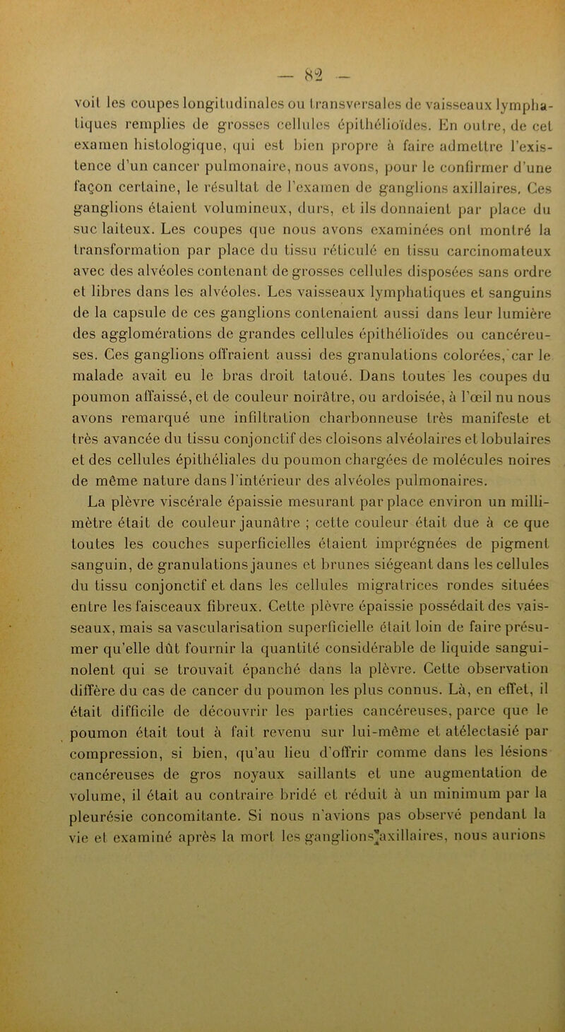voit les coupes longitudinales ou transversales de vaisseaux lympha- tiques remplies de grosses cellules épithélioïdes. En outre, de cet examen histologique, qui est bien propre à faire admettre l’exis- tence d’un cancer pulmonaire, nous avons, pour le confirmer d’une façon certaine, le résultat de l’examen de ganglions axillaires, Ces ganglions étaient volumineux, durs, et ils donnaient par place du suc laiteux. Les coupes que nous avons examinées ont montré la transformation par place du tissu réticulé en tissu carcinomateux avec des alvéoles contenant de grosses cellules disposées sans ordre et libres dans les alvéoles. Les vaisseaux lymphatiques et sanguins de la capsule de ces ganglions contenaient aussi dans leur lumière des agglomérations de grandes cellules épithélioïdes ou cancéreu- ses. Ces ganglions offraient aussi des granulations colorées,'car le malade avait eu le bras droit tatoué. Dans toutes les coupes du poumon affaissé, et de couleur noirâtre, ou ardoisée, à l’œil nu nous avons remarqué une infiltration charbonneuse très manifeste et très avancée du tissu conjonctif des cloisons alvéolaires et lobulaires et des cellules épithéliales du poumon chargées de molécules noires de même nature dans l'intérieur des alvéoles pulmonaires. La plèvre viscérale épaissie mesurant par place environ un milli- mètre était de couleur jaunâtre ; cette couleur était due à ce que toutes les couches superficielles étaient imprégnées de pigment sanguin, de granulations jaunes et brunes siégeant dans les cellules du tissu conjonctif et dans les cellules migratrices rondes situées entre les faisceaux fibreux. Cette plèvre épaissie possédait des vais- seaux, mais sa vascularisation superficielle était loin de faire présu- mer qu’elle dût fournir la quantité considérable de liquide sangui- nolent qui se trouvait épanché dans la plèvre. Cette observation diffère du cas de cancer du poumon les plus connus. Là, en effet, il était difficile de découvrir les parties cancéreuses, parce que le poumon était loul à fait revenu sur lui-même et atélectasié par compression, si bien, qu’au lieu d'offrir comme dans les lésions cancéreuses de gros noyaux saillants et une augmentation de volume, il était au contraire bridé et réduit à un minimum par la pleurésie concomitante. Si nous n’avions pas observé pendant la vie et examiné après la mort les ganglions’axillaires, nous aurions