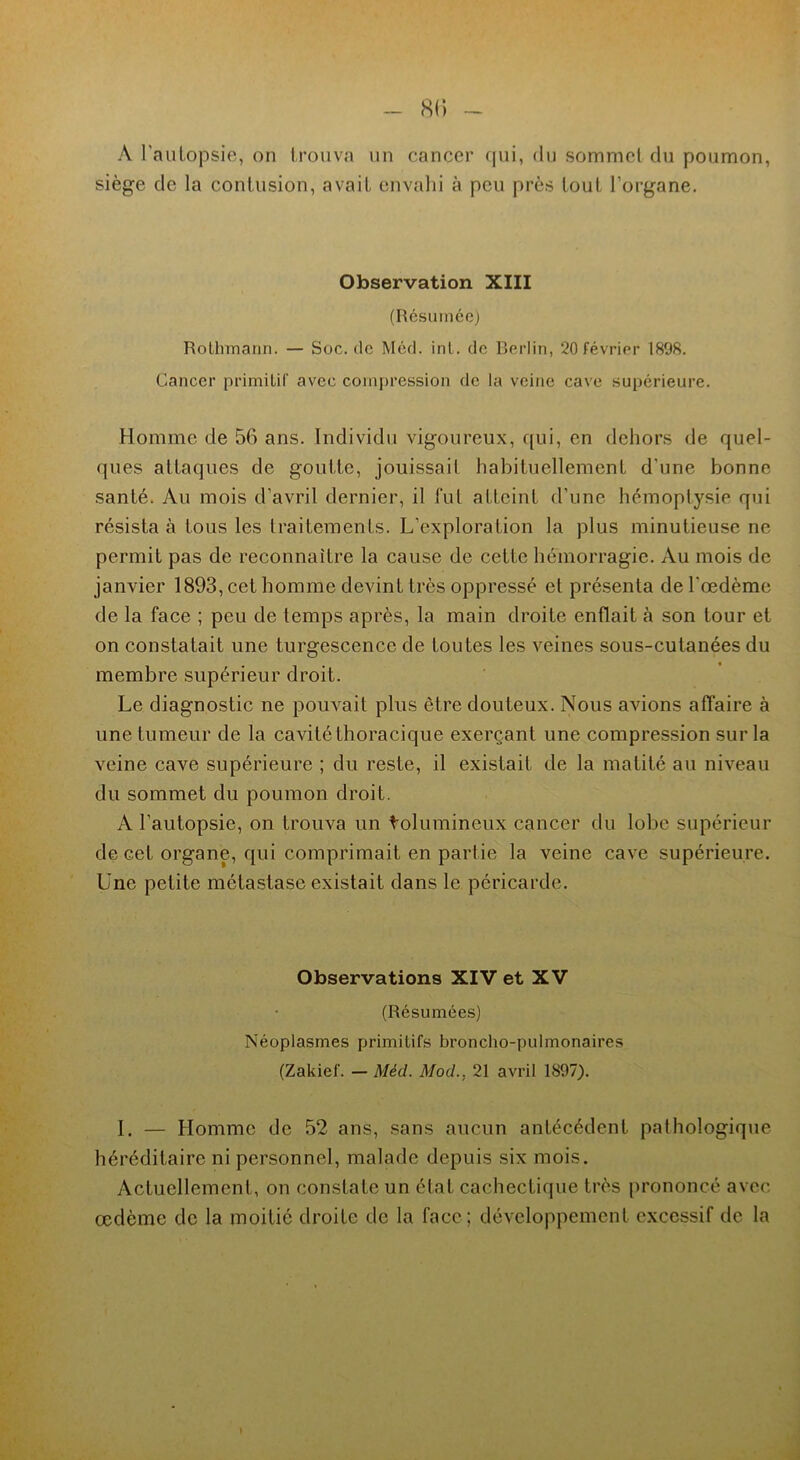 A l'autopsie, on trouva un cancer qui, du sommet du poumon, siège de la contusion, avait envahi à peu près tout l’organe. Observation XIII (Résumée) Rolhmann. — Soc. de Méd. int. de Berlin, 20 février 1898. Cancer primitif avec compression de la veine cave supérieure. Homme de 56 ans. Individu vigoureux, qui, en dehors de quel- ques attaques de goutte, jouissait habituellement d'une bonne santé. Au mois d’avril dernier, il fut atteint d’une hémoptysie qui résista à tous les traitements. L’exploration la plus minutieuse ne permit pas de reconnaître la cause de cette hémorragie. Au mois de janvier 1893, cet homme devint très oppressé et présenta de l'œdème de la face ; peu de temps après, la main droite enflait à son tour et on constatait une turgescence de toutes les veines sous-cutanées du membre supérieur droit. Le diagnostic ne pouvait plus être douteux. Nous avions affaire à une tumeur de la cavité thoracique exerçant une compression sur la veine cave supérieure ; du reste, il existait de la matité au niveau du sommet du poumon droit. A l’autopsie, on trouva un tolumineux cancer du lobe supérieur de cet organe, qui comprimait en partie la veine cave supérieure. Une petite métastase existait dans le péricarde. Observations XIV et XV (Résumées) Néoplasmes primitifs broncho-pulmonaires (Zakief. - Méd. Mod., 21 avril 1897). I. — Homme de 52 ans, sans aucun antécédent pathologique héréditaire ni personnel, malade depuis six mois. Actuellement, on constate un état cachectique très prononcé avec œdème de la moitié droite de la face; développement excessif de la