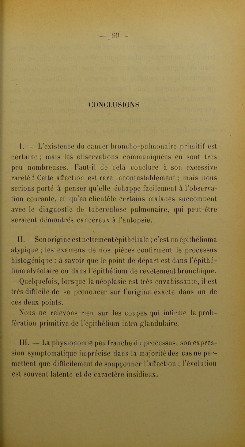 CONCLUSIONS I. - L’existence du cancer broncho-pulmonaire primitif est certaine; mais les observations communiquées en sont très peu nombreuses. Faut-il de cela conclure à son excessive rareté? Cette affection est rare incontestablement; mais nous serions porté à penser qu’elle échappe facilement à l’observa- tion courante, et qu’en clientèle certains malades succombent avec le diagnostic de tuberculose pulmonaire, qui peut-être seraient démontrés cancéreux à l’autopsie. II. — Sonorigineest nettementépithéliale ; c’est un épithélioma atypique; les examens de nos pièces confirment le processus histogénique : à savoir que le point de départ est dans l’épithé- lium alvéolaire ou dans l’épithélium de revêtement bronchique. Quelquefois, lorsque la néoplasie est très envahissante, il est très difficile de se prononcer sur l’origine exacte dans un de ces deux points. Nous ne relevons rien sur les coupes qui infirme la proli- fération primitive de l’épithélium intra glandulaire. III. — La physionomie peu franche du processus, son expres- sion symptomatique imprécise dans la majorité des cas ne per- mettent que difficilement de soupçonner l’affection ; l’évolution est souvent latente et de caractère insidieux.