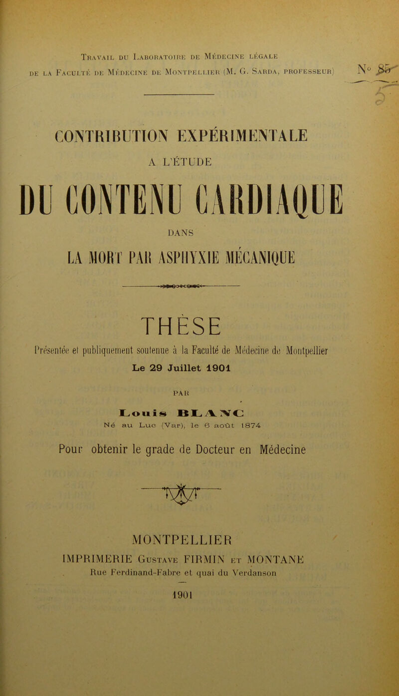 Travail du Laboratoirk de Médecine légale DE LA Faculté de Médecine de Montpellier (M. G. Sarda, professeur) CONTRl BUTION EXPÉRIM ENTA LE A L’ÉTUDE DANS LA MORT PAR ASPHYXIE MECANIQIE THÈSE Présentée et publiquement soutenue à la Faculté de Médecine de Montpellier Le 29 Juillet 1901 PAR lL.ouiis Né au Lue (Var), le 6 août 1874 Pour obtenir le grade de Docteur en Médecine MONTPE]LLIER IMPRIMERIE Gustave FIRMIN et MONTANE Rue Ferdinand-Fabre et quai du Verdanson 1901