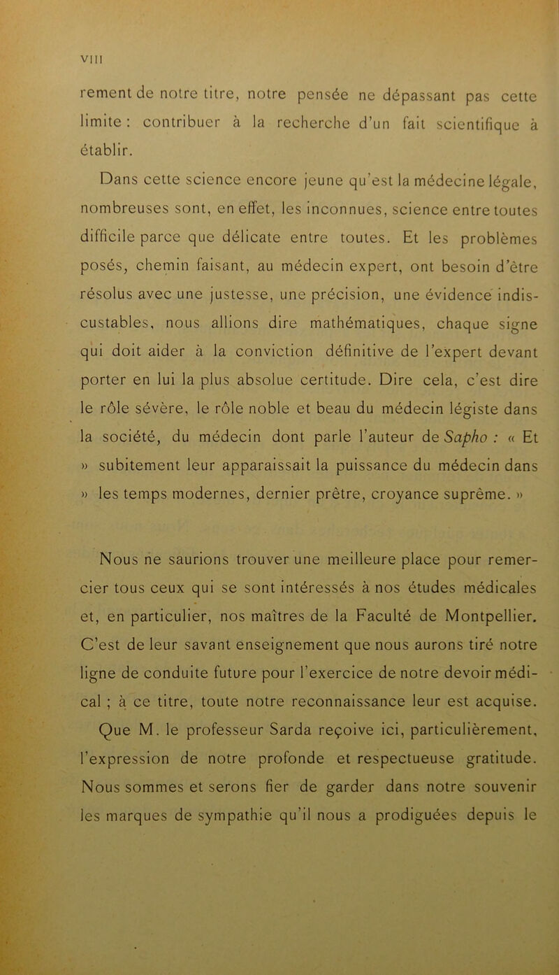 rement de notre titre, notre pensée ne dépassant pas cette limite : contribuer à la recherche d’un fait scientifique à établir. Dans cette science encore jeune qu’est la médecine légale, nombreuses sont, en effet, les inconnues, science entre toutes difficile parce que délicate entre toutes. Et les problèmes posés, chemin faisant, au médecin expert, ont besoin d’ètre résolus avec une justesse, une précision, une évidence indis- custables, nous allions dire mathématiques, chaque signe qui doit aider à la conviction définitive de l’expert devant porter en lui la plus absolue certitude. Dire cela, c’est dire le rôle sévère, le rôle noble et beau du médecin légiste dans la société, du médecin dont parle l’auteur àe Sapho : « Et » subitement leur apparaissait la puissance du médecin dans » les temps modernes, dernier prêtre, croyance suprême. » Nous ne saurions trouver une meilleure place pour remer- cier tous ceux qui se sont intéressés à nos études médicales et, en particulier, nos maîtres de la Faculté de Montpellier. C’est de leur savant enseignement que nous aurons tiré notre ligne de conduite future pour l’exercice de notre devoir médi- cal ; à ce titre, toute notre reconnaissance leur est acquise. Que M. le professeur Sarda reçoive ici, particulièrement, l’expression de notre profonde et respectueuse gratitude. Nous sommes et serons fier de garder dans notre souvenir les marques de sympathie qu’il nous a prodiguées depuis le