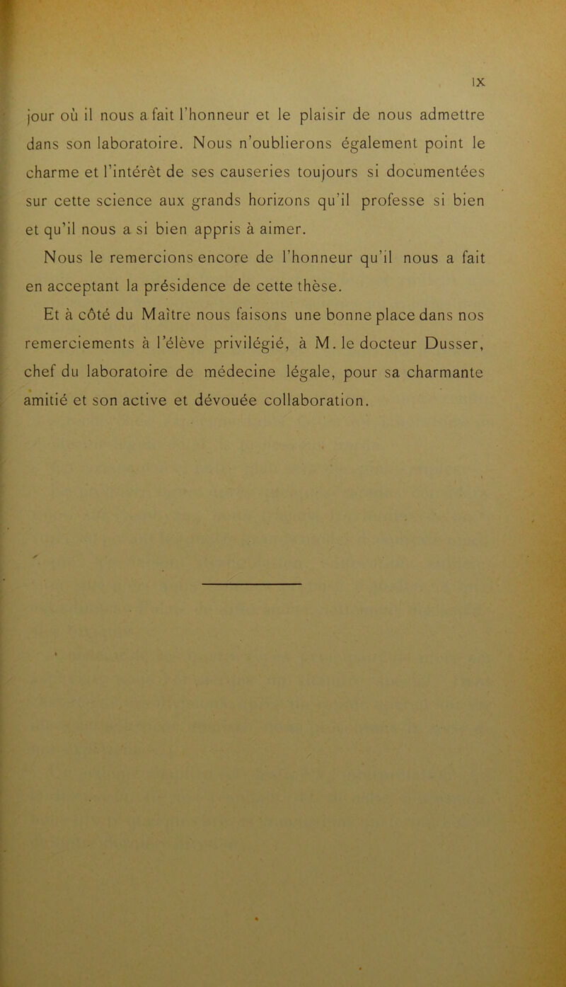 jour où il nous a fait l’honneur et le plaisir de nous admettre dans son laboratoire. Nous n’oublierons également point le charme et l’intérêt de ses causeries toujours si documentées sur cette science aux grands horizons qu’il professe si bien et qu’il nous a si bien appris à aimer. Nous le remercions encore de l’honneur qu’il nous a fait en acceptant la présidence de cette thèse. Et à côté du Maître nous faisons une bonne place dans nos remerciements à l’élève privilégié, à M. le docteur Dusser, chef du laboratoire de médecine légale, pour sa charmante amitié et son active et dévouée collaboration.