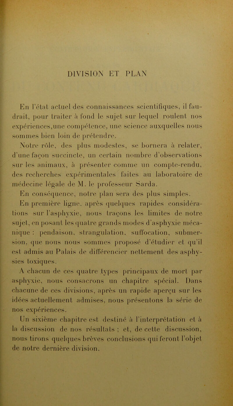 DIVISION ET PLAN En l’élat actuel des connaissances scientifiques, il fau- drait, pour traiter à fond le sujet sur lequel roulent nos expériences,une com[)étence, une science auxquelles nous sommes bien loin de prétendre. Notre' rôle, des plus modestes, se bornera à relatei’, d’une façon succincte, un certain nombre d’observations sur les animaux, à présenter comme un compte-rendu, des recherches expérimentales faites au laboratoire de médecine légale de M. le professeur Sai*da. En conséquence, notre j)lan sera des plus simples. En premièi'e ligne, après (piehjues rapides considéra- tions sur l’asphyxie, nous traçons les limites de notre sujet, en [losant les cpiatre grands modes d’asphyxie méca- nique : pendaison, sli’angulation, suffocation, submer- sion, que nous nous sommes proposé d’étudie.i* et (ju’il est admis au Palais de difféi-encier nettement des asphy- sies toxiques. A chacun de ces quatre types principaux de mort par asphyxie, nous consacrons un chapitre spécial. Dans chacune de ces divisions, après un rapide aperçu sur les idées actuellement admises, nous |)résentons la série de nos expériences. Un sixième chapitre est destiné à l’interprétation et à la discussion de nos résultats; et, de cette discussion, nous tirons quelques brèves conclusions qui feront l’objet de notre dernière division.