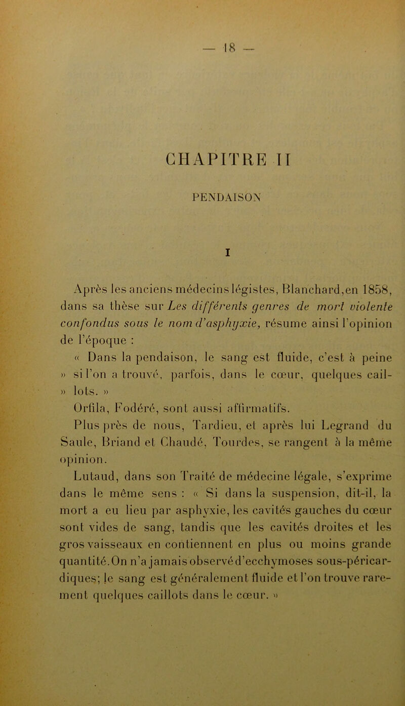 CHAPITRE H PENDAISON I Après les anciens médecins légistes, Blanchard,en 1858, dans sa thèse sur Les différenls genres de mort violente confondus sous le nom d'asphyxie, résume ainsi l’opinion de l’époque : « Dans la pendaison, le sang est fluide, c’est à peine » si l’on a trouvé, parfois, dans le cœur, quelques cail- » lots. » OiTila, Fodéré, sont aussi aftirmatifs. Plus près de nous, Tardieu, et après lui Legrand du Saule, Briand et Chaudé, Tourdes, se rangent h la même opinion. Lutaud, dans son Traité de médecine légale, s’exprime dans le même sens : « Si dans la suspension, dit-il, la mort a eu lieu par asphyxie, les cavités gauches du cœur sont vides de sang, tandis que les cavités droites et les gros vaisseaux en contiennent en plus ou moins grande quantité.On n’a jamaisobservéd’ecchymoses sous-péricar- diques; le sang est généralement fluide et l’on trouve rare- ment quelques caillots dans le cœur.