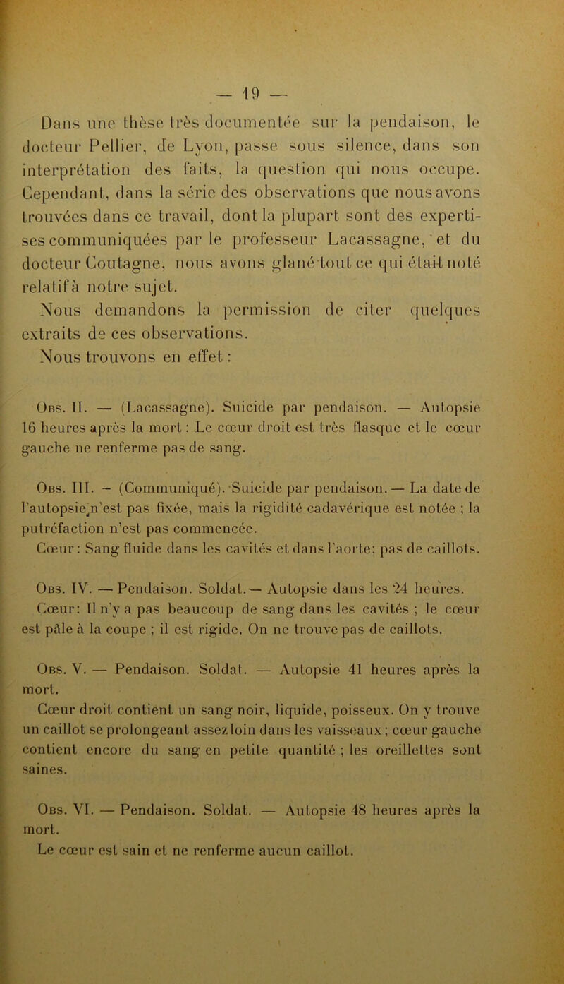 Dans une thèse Irès doenmenlée sur la peudaison, le docteur Pelliei*, de Lyon, passe sous silence, dans son interprétation des faits, la question qui nous occupe. Cependant, dans la série des observations que nous avons trouvées dans ce travail, dont la plupart sont des experti- ses communiquées par le professeur Lacassagne, ' et du docteur Coutagne, nous avons glané toutce qui était noté relatif à notre sujet. Nous demandons la permission de citer quelques extraits de ces observations. Nous trouvons en effet : ÜBS. II. — (Lacassagne). Suicide par pendaison. — Autopsie 16 lieures après la morl : Le cœur droit est très flasque et le cœur gauche ne renferme pas de sang. Obs. III. - (Communiqué).‘Suicide par pendaison.— La date de l’autopsie^n’est pas fixée, mais la rigidité cadavérique est notée ; la putréfaction n’est pas commencée. Cœur: Sang fluide dans les cavités et dans l'aorte; pas de caillots. Obs. IV. — Pendaison. Soldat.— Autopsie dans les ‘24 heures. Cœur: Il n’y a pas beaucoup de sang dans les cavités ; le cœur est pâle à la coupe ; il est rigide. On ne trouve pas de caillots. Obs. V. — Pendaison. Soldat. — Autopsie 41 heures après la mort. Cœur droit contient un sang noir, liquide, poisseux. On y trouve un caillot se prolongeant assez, loin dans les vaisseaux ; cœur gauche contient encore du sang en petite quantité ; les oreillettes sont saines. Obs. VI. — Pendaison. Soldat. — Autopsie 48 heures après la mort. Le coiur est sain et ne renferme aucun caillot.