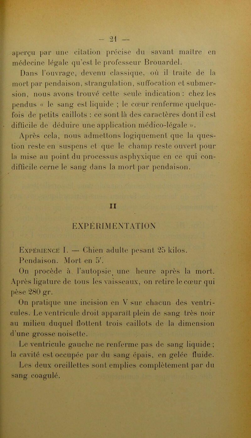 aperçu par une eilaLiou précise du savant maître en médecine légale (jirest le professeur Brouardel. Dans l’ouvrage, devenu classique, où il traite de la mort par pendaison, strangulation, suffocation et submer- sion, nous avons trouvé cette seule indication: chez les pendus « le sang est liquide ; le cœur renferme quelque- fois de petits caillots : ce sont là des caractères dont il est difficile de déduire une application médico-légale ». Après cela, nous admettons logiquement que la ques- tion reste en suspens et que le champ reste ouvert pour la mise au point du processus asphyxique en ce qui con- difticile cerne le sang dans la mort jjar pendaison. . / II EXPÉRIMENTATION Expérience I. — Chien adulte pesant 25 kilos. Pendaison. Mort en 5'. On procède à l’autopsie^ une heure après la mort. A[)i’ès ligature de tous les vaisseaux, on retire le cœur qui pèse 280 gr. On prati(jue une incision en V sur chacun des ventri- cules. Le ventricule droit apparaît plein de sang très noir au milieu duquel tlottent trois caillots de la dimension d’une grosse noisette. Le ventricule gauche ne renferme pas de sang liquide ; la cavité est occupée [)ar du sang épais, en gelée fluide. Les deux oi-eillettes sont emplies complètement par du sang coagulé.