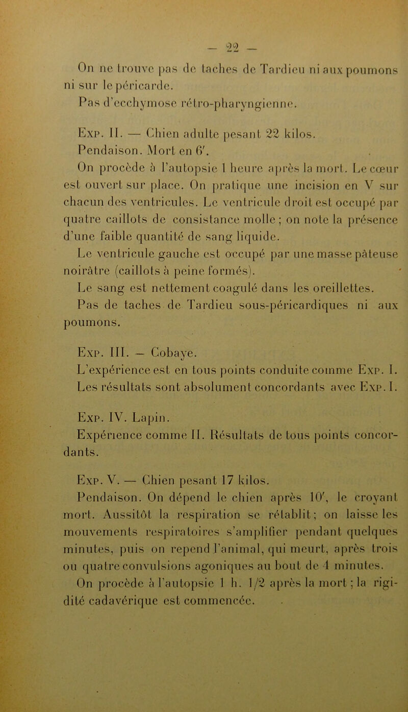 On ne li’oiivc |>as do lâches de Tardieu ni aux poumons ni sur le péricarde. Pas d’ecchymose rélro-pharyngienne. Exp. II. — Chien adulte pesant 22 kilos. Pendaison. Mort en fi'. On procède à l’autopsie 1 heure après la mort. Le cœur est ouvert sur place. On pratirpie une incision en V sur chacun des ventricules. Le ventricule droit est occupé par quatre caillots de consistance molle; on note la présence d’une faible quantité de sang liquide. Le ventricule gauche est occupé par une masse pâteuse noirâtre (caillots à peine formés). Le sang est nettement coagulé dans les oreillettes. Pas de taches de Tardieu sous-péricardiques ni aux poumons. Exp. III. — Cobaye. L’expérience est en tous points conduite comme Exp. I. Les résultats sont absolument concordants avec P]xp. I. Exp. IV. Lapin. Expérience comme IL Résultats de tous jioints concor- dants. Exp. V. — Chien pesant 17 kilos. Pendaison. On dépend le chien après 10', le croyant mort. Aussitôt la respiration se rétablit; on laisse les mouvements respiratoires s’amplifier jiendant quelques minutes, ])uis on repend l’animal, qui meurt, après trois ou quatre convulsions agoniques au bout de 1 minutes. On procède à l’autopsie 1 h. 1/2 après la mort ; la rigi- dité cadavérique est commencée.