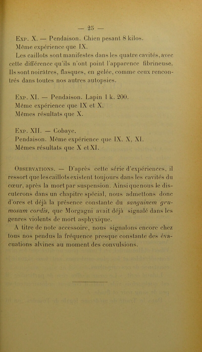Exp. X. — Pendaison. Chien pesant 8 kilos. Même expérience que IX. Les caillots sont manifestes dans les quatre cavités, avec cette différence qu’ils n’ont point l’apparence fibrineuse. Ils sont noirâtres, flasques, en gelée, comme ceux rencon- trés dans toutes nos autres autopsies. Exp. XI. — Pendaison. Lapin 1 k. 200. Même expérience que IX et X. Mêmes résultats que X. Exp. XII. — Cobaye. Pendaison. Même expérience que IX, X, XL Mêmes résultats que X et XL Observations. — D’après cette série d’expériences, il ressort que lescaillots existent toujours dans les cavités du cœur, après la mort par suspension. Ainsi quenous le dis- cuterons dans un chapitre spécial, nous admettons donc d’ores et déjà la présence constante du sanguinem gru- mosum cordis, que Morgagni avait déjà signalé dans les genres violents de mort asphyxique. A titre de note accessoire, nous signalons encore chez tous nos pendus la fréquence presque constante des éva- cuations alvines au moment des convulsions.