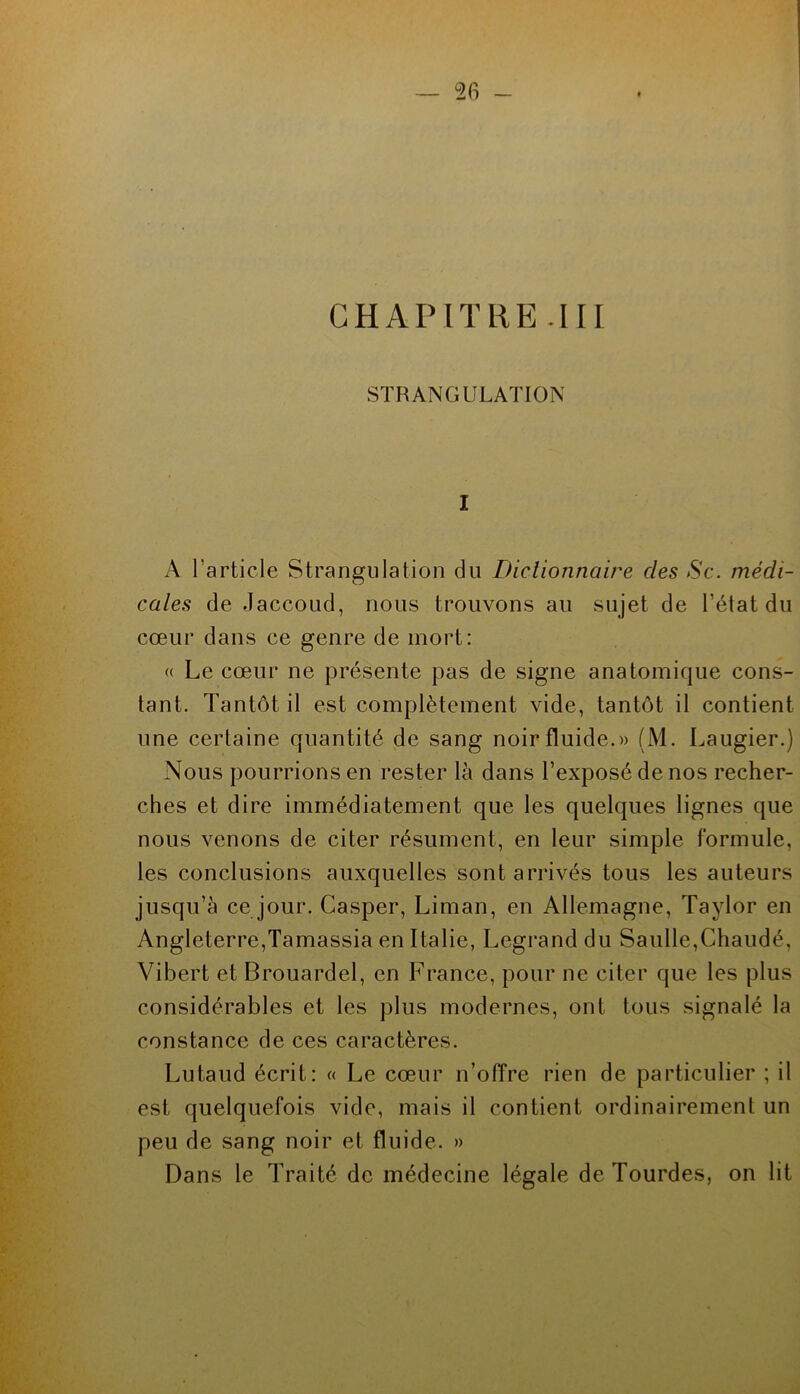 CHAPITRE.III STRANGULATION I A l’article Strangulation du Dictionnaire des Sc. médi- cales de Jaccoud, nous trouvons au sujet de l’élat du cœur dans ce genre de mort: (( Le cœur ne présente pas de signe anatomique cons- tant. Tantôt il est complètement vide, tantôt il contient une certaine quantité de sang noir fluide.» (M. Laugier.) Nous pourrions en rester là dans l’exposé de nos recher- ches et dire immédiatement que les quelques lignes que nous venons de citer résument, en leur simple formule, les conclusions auxquelles sont arrivés tous les auteurs jusqu’à ce jour. Casper, Liman, en Allemagne, Taylor en Angleterre,Tamassia en Italie, Legrand du Saulle,Chaudé, Vibert et Brouardel, en France, pour ne citer que les plus considérables et les plus modernes, ont tous signalé la constance de ces caractères. Lutaud écrit: « Le cœur n’olTre rien de particulier ; il est quelquefois vide, mais il contient ordinairement un peu de sang noir et fluide. » Dans le Traité de médecine légale de Tourdes, on lit
