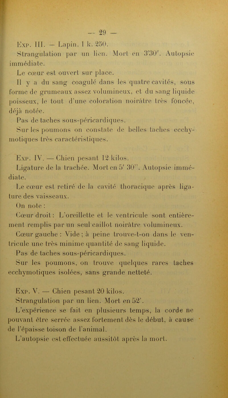 Kxp. ni. — Lapin. 1 k. 250. Strangnlalion ])ar nu lion. Morl en 3'30'^ AuLopsic immédiate. Le cœur est ouvert sur place. Il y a du sang coagulé dans les quatre cavités, sous forme de grumeaux assez volumineux, et du sang liquide poisseux, le tout d’une coloration noirâtre très foncée, déjà notée. Pas de taches sous-péri.cardiques. Sur les poumons on constate de belles taches ecchy- motiques très caractéristiques. Exi\ IV. — Chien pesant 12 kilos. Ligature de la trachée. Mort en 5' 30”. Autopsie immé- diate. Le cœur est retiré de la cavité thoracique après liga- ture des vaisseaux. On note : (^œur droit: L’oreillette et le ventricule sont entière- ment remplis par un seul caillot noirâtre volumineux. Cœur gauche : Vide ; à peine trouve-t-on dans le ven- tricule une très minime quantité de sang liquide. Pas de taches sous-péricardiques. Sur les poumons, on trouve (juelques rares taches ecchymotiques isolées, sans grande netteté. Exp. V. — Chien pesant 20 kilos. Strangulation par un lien. Mort en 52’. L’expérience se fait en plusieurs temps, la corde ne pouvant être serrée assez fortement dès le début, à cause de l’épaisse toison de ranimai. L’autopsie est effectuée aussitôt après la mort.