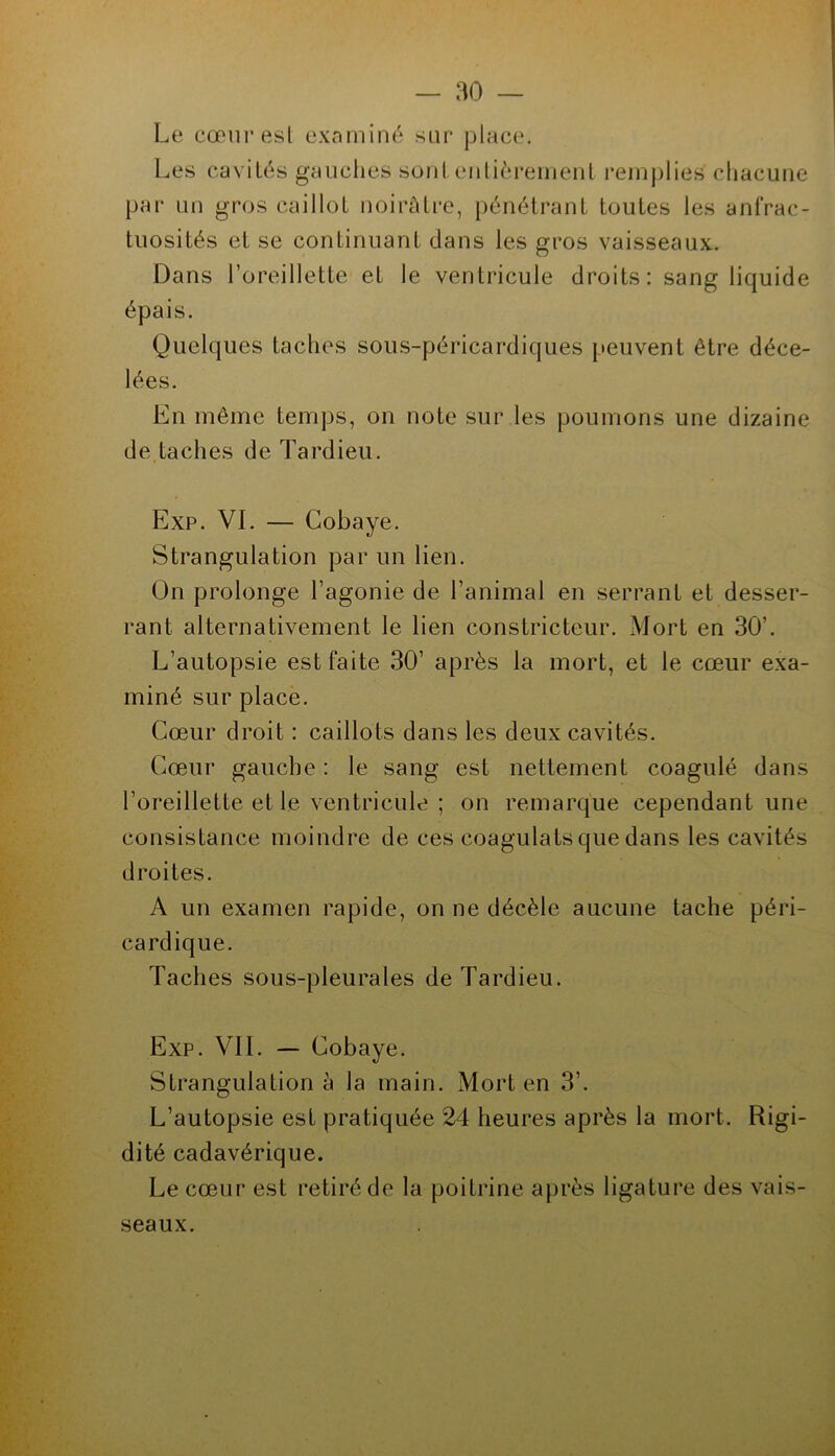 Le cœuresl examiné sur place. Les cavités gauches sont eiilièreinenl i*emplies chacune par un gros caillot noirâtre, pénétrant toutes les anfrac- tuosités et se continuant dans les gros vaisseaux. Dans l’oreillette et le ventricule droits: sang liquide épais. Quelques taches sous-péricardiques peuvent être déce- lées. En même temps, on note sur les poumons une dizaine de,taches de Tardieu. Exp. VI. — Cobaye. Strangulation par un lien. On prolonge l’agonie de l’animal en serrant et desser- rant alternativement le lien constricteur. Mort en 30’. L’autopsie est faite 30’ après la mort, et le cœur exa- miné sur place. Cœur droit : caillots dans les deux cavités. Cœur gauche : le sang est nettement coagulé dans l’oreillette et le ventricule ; on remarque cependant une consistance moindre de ces coagulats que dans les cavités droites. A un examen rapide, on ne décèle aucune tache péri- cardique. Taches sous-pleurales de Tardieu. Exp. vil — Cobaye. Strangulation â la main. Mort en 3’. L’autopsie est pratiquée 24 heures après la mort. Rigi- dité cadavérique. Le cœur est retiré de la poitrine après ligature des vais- seaux.