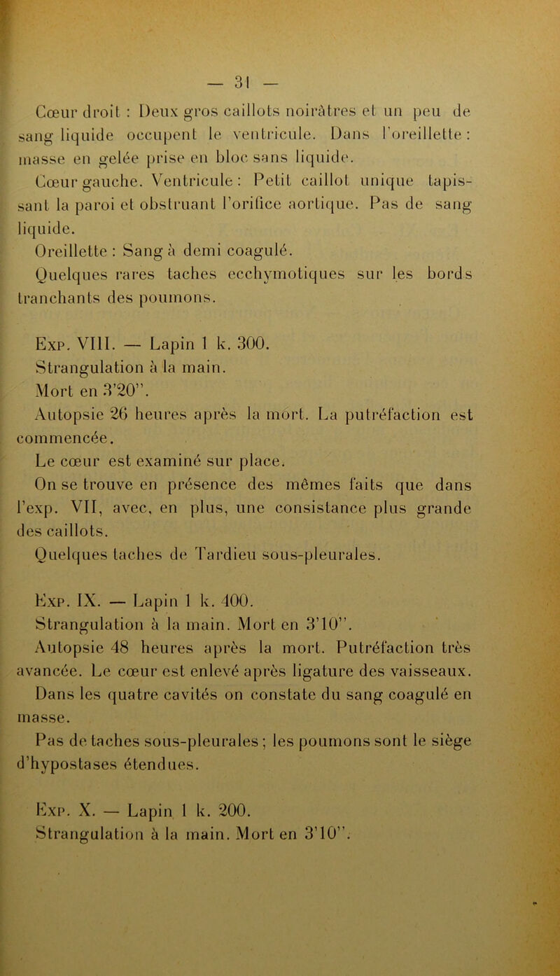 Cœur droit : Deux gros caillots noirâtres et un peu de sang liquide occupent le venti*icule. Dans l’oreillette: masse en gelée prise en bloc sans liquide. Cœui* gauche. Ventricule: Petit caillot unique tapis- sant la paroi et obstruant l’oritice aortique. Pas de sang- liquide. Oreillette : Sang à demi coagulé. Quelques rares taches ecchymotiques sur les bords tranchants des poumons. Exp. VIII. — Lapin 1 k. .300. Strangulation à la main. Mort en .3’20”. Autopsie 26 heures après la mort. La putréfaction est commencée. Le cœur est examiné sur place. On se trouve en présence des mêmes faits que dans l’exp. VII, avec, en plus, une consistance plus grande des caillots. Quelques taches de Tardieu sous-pleurales. Exp. IX. — Lapin 1 k. 400. Strangulation à la main. Mort en 3’10”. Autopsie 48 heures après la mort. Putréfaction très avancée. Le cœur est enlevé après ligature des vaisseaux. Dans les quatre cavités on constate du sang coagulé en masse. Pas de taches sous-pleurales ; les poumons sont le siège d’hypostases étendues. Exp. X. — Lapin 1 k. 200. Strangulation à la main. Mort en 3’10”.