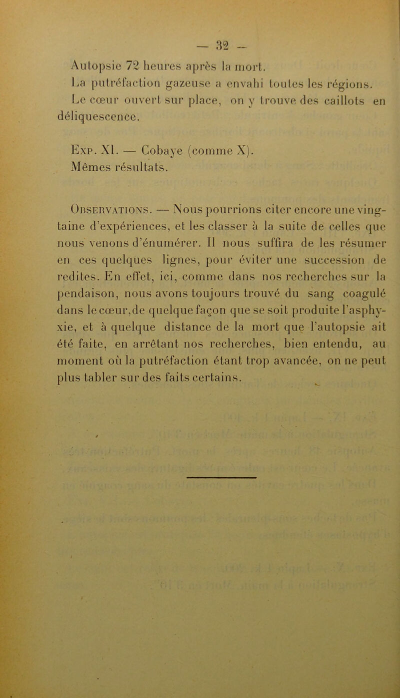 l.a putréraclion gazeuse a envahi toutes les régions. Le cœui‘ ouvert sur place, on y trouve des caillots en déliquescence. Exp. XL — Cobaye (comme X). Mêmes résultats. Observations. — Nous pourrions citer encore une ving- taine d’expériences, et les classer à la suite de celles que nous venons d’énumérer. Il nous suffira de les résumer en ces quelques lignes, pour éviter une succession de redites. En effet, ici, comme dans nos recherches sur la pendaison, nous avons toujours trouvé du sang coagulé dans le cœur,de quelque façon que se soit produite l’asphy- xie, et à quelque distance de la mort que l’autopsie ait été faite, en arrêtant nos recherches, bien entendu, au moment où la putréfaction étant trop avancée, on ne peut plus tabler sur des faits certains.