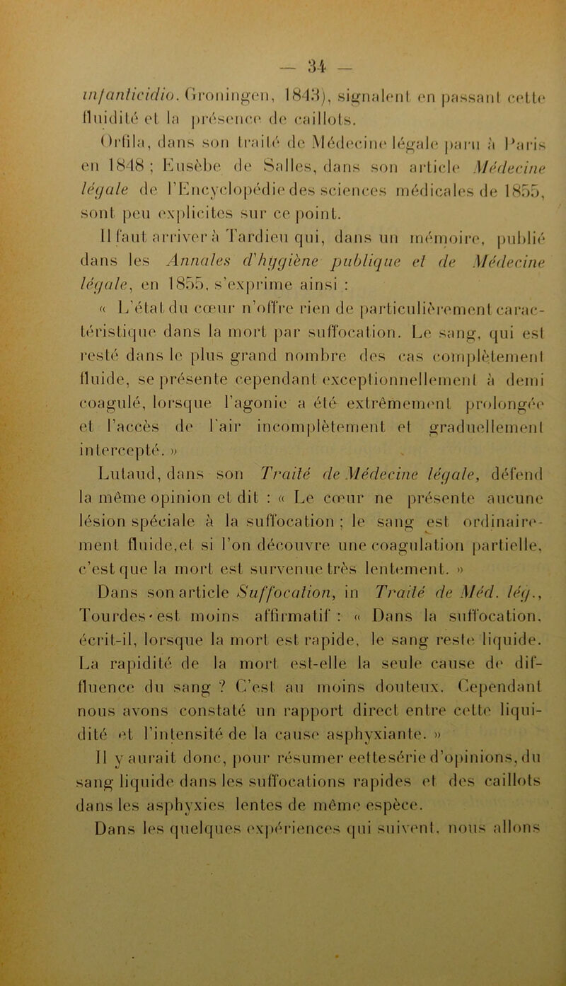 U - infanlicidio. Groningen, 184:^j, sigiuihnil en passant eeltc llnidilé et la prés(‘ne(‘ de (•aillols. Gi'tila, dans son traild de .Vlddcndin'légal(‘ |)ai'ii à Pai-is en 1848 ; Knsèbe d(‘ Salles, dans son arlielc* Médecine légale de rEiicyclopédie des sciences médicales de 1855, sont pen (‘xplicitcs sur ce point. Il Cant arriver à Tardien qui, dans un inéinoire, publié dans les Annales d'hijgiène publique el de Médecine légale^ en 1855, s’ex|)i-iine ainsi : L'état du cœur n’olTre rien de particulièrement carac- téristique dans la mort par suffocation. Le sang, qui est l'esté dans le plus grand nombre des cas ('onqilètemenl Iluide, se présente cependant exceplionnellemenl à demi coagulé, lorsque l’agonie a été extrêmennmt prolongée» et l’accès de l'air incomplètement et graduellement intercepté. » Lutaud, dans son Trailé de Médecine légale, défend la même opinion et dit : « Le cœur ne présente aucune lésion spéciale à la suffocation ; le sang est ordinaire- ment fluide,et si l’on découvre une coagulation partielle, c’est que la mort est survenue très lentement. » Dans son article Suffocation, in Trailé de Méd. lég., Tourdes'est moins affirmatil‘: Dans la suffocation, écrit-il, lorsque la mort est rapide, le sang rester liquide. La rapidité de la mort est-elle la seule cause de dif- lluence du sang ? C’est au moins douteux. Cejœndant nous avons constaté un rapport direct entre cette liqui- dité et l’intensité de la cause asphyxiante. » 11 y aurait donc, |)Our résumer eettesérie d’opinions, du sang liquide dans les suffocations rapides et des caillots dans les asphyxies lentes de même espèce. Dans les cpielques (‘xpéi-iences cpii suivent, nous allons J