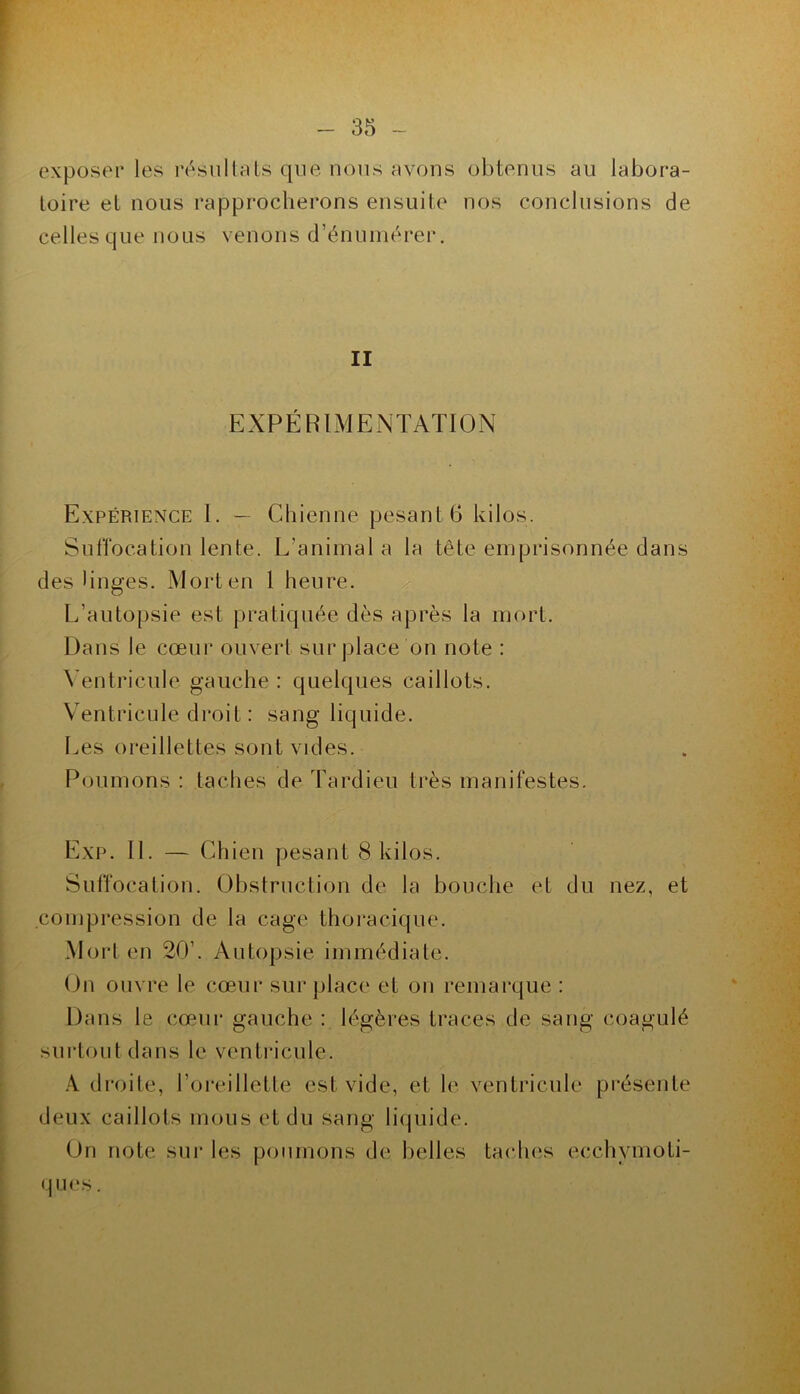 exposer les l’ésullrUs que nous avons obtenus au labora- toire et nous rapprocherons ensuite nos conclusions de celles que nous venons d’énunu'rer. II EXPÉRIMENTATION Expérience I. — Chienne pesant 6 kilos. SulTocation lente. L’animal a la tête emprisonnée dans des linges. Mort en 1 heure. ^ L’autopsie est pratiquée dès ajbrès la mort. Dans le cœur ouvert sur place on note : \’entricule gauche : quelques caillots. Ventricule droit : sang liquide. Les oreillettes sont vides. Poumons : taches de Tardieu très manifestes. Exp. II. — Chien pesant 8 kilos. Suffocation. Obstruction de la bouche et du nez, et compression de la cage thoracique. Mort en 20’. Autopsie immédiate. On ouvre le cœur surplace et on remarque : Dans le cœur gauche : légères traces de sang coagulé surtout dans le ventricule. droite, l’oi’eillette est vide, et le ventricule présente deux caillots mous et du sang liipiide. On note sui’ les poumons de belles tacluis ecchymoti- q IU‘S.