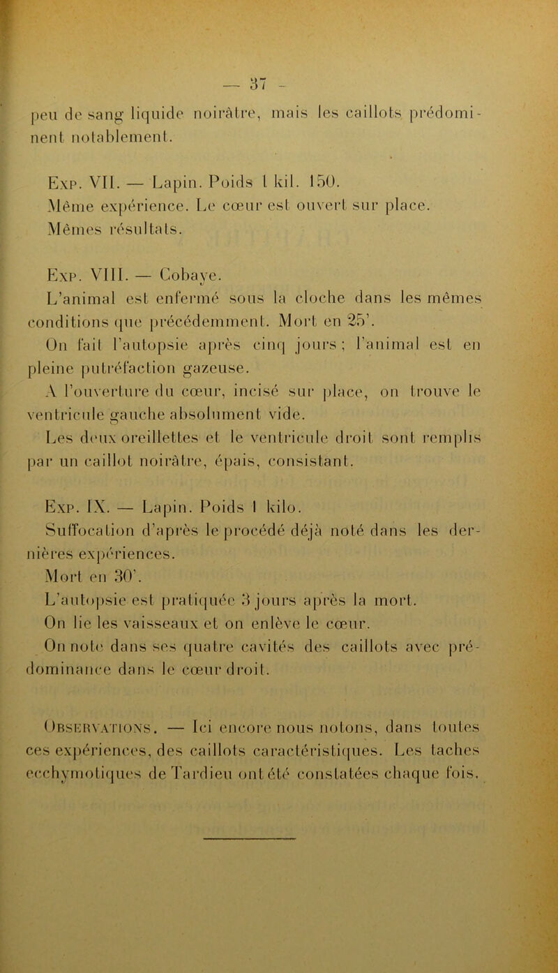peu de sang liquide noirâtre, mais les caillots prédomi- nent nolablement. Exp. Vil. — Lapin. Poids l kil. 150. Même expérience. Le cœur est ouvert sur place. Mêmes résultats. P]xp. VIIL — Cobaye. L’animal est enfermé sous la cloche dans les mêmes conditions (|ue précédemment. Mort en 25’. On fait l’autopsie après cinq jours ; l’animal est en pleine juitréfaction gazeuse. A l’ouverture du cœur, incisé sui* place, on trouve le ventricule o-auche absolument vide. O Les d('ux oreillettes et le ventricule droit sont remplis pai' un caillot noirâtre, épais, consistant. Exp. IX. — Lapin. Poids I kilo. Suffocation d’après le procédé déjà noté dans les der- nières expériences. Mort en 30’. L’auto|)sie est pratiquée 3 jours après la mort. On lie les vaisseaux et on enlève le cœur. On nob' dans ses quatre cavités des caillots avec pré- dominance dans le cœurdi'oit. Obsehv.xtions. — Ici encore nous notons, dans toutes ces expériences, des caillots caractéristiques. Les taches ecchymoti(jues de Tardieu ont été constatées chaque fois.